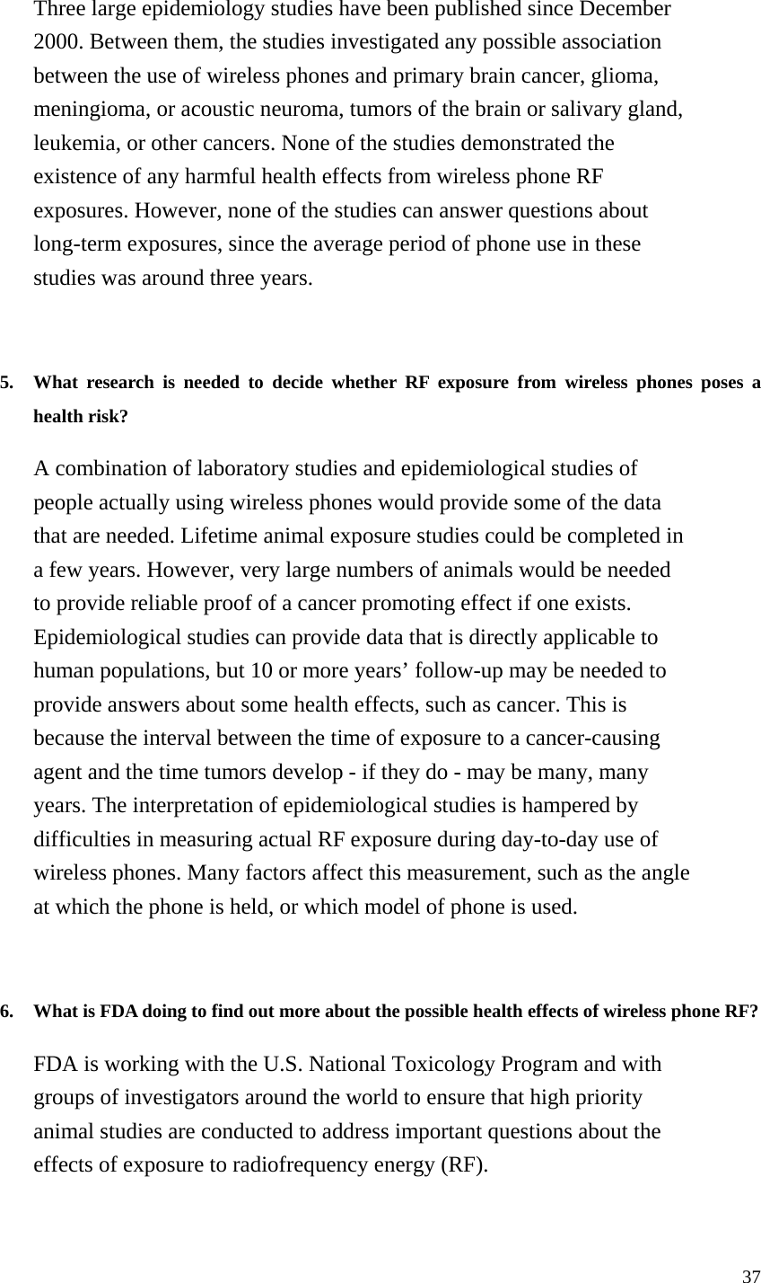 Three large epidemiology studies have been published since December 2000. Between them, the studies investigated any possible association between the use of wireless phones and primary brain cancer, glioma, meningioma, or acoustic neuroma, tumors of the brain or salivary gland, leukemia, or other cancers. None of the studies demonstrated the existence of any harmful health effects from wireless phone RF exposures. However, none of the studies can answer questions about long-term exposures, since the average period of phone use in these studies was around three years.   5.  What research is needed to decide whether RF exposure from wireless phones poses a health risk?   A combination of laboratory studies and epidemiological studies of people actually using wireless phones would provide some of the data that are needed. Lifetime animal exposure studies could be completed in a few years. However, very large numbers of animals would be needed to provide reliable proof of a cancer promoting effect if one exists. Epidemiological studies can provide data that is directly applicable to human populations, but 10 or more years’ follow-up may be needed to provide answers about some health effects, such as cancer. This is because the interval between the time of exposure to a cancer-causing agent and the time tumors develop - if they do - may be many, many years. The interpretation of epidemiological studies is hampered by difficulties in measuring actual RF exposure during day-to-day use of wireless phones. Many factors affect this measurement, such as the angle at which the phone is held, or which model of phone is used.   6.  What is FDA doing to find out more about the possible health effects of wireless phone RF?   FDA is working with the U.S. National Toxicology Program and with groups of investigators around the world to ensure that high priority animal studies are conducted to address important questions about the effects of exposure to radiofrequency energy (RF). 37 