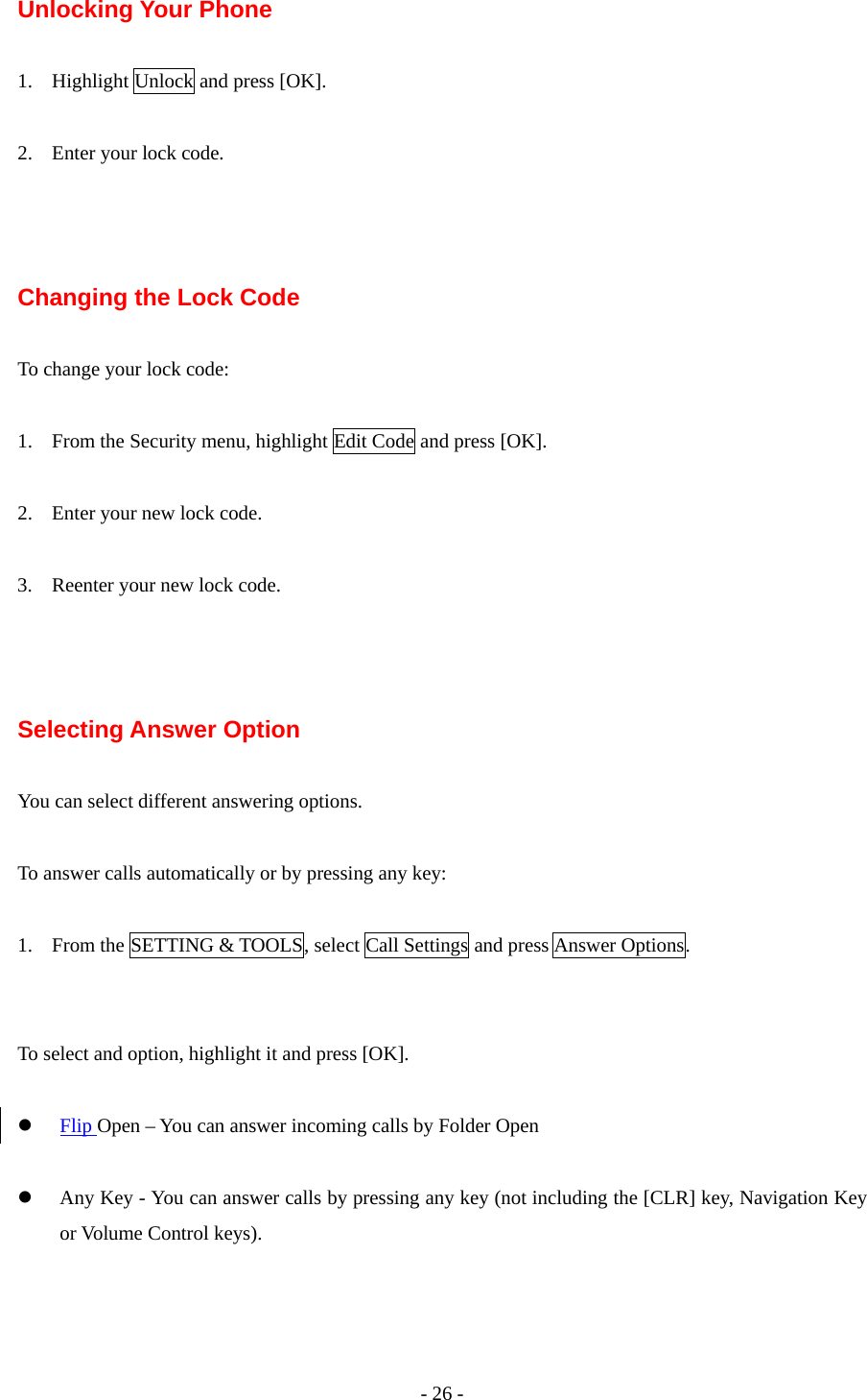 - 26 - Unlocking Your Phone  1. Highlight Unlock and press [OK].  2. Enter your lock code.    Changing the Lock Code  To change your lock code:  1. From the Security menu, highlight Edit Code and press [OK].  2. Enter your new lock code.  3. Reenter your new lock code.    Selecting Answer Option  You can select different answering options.  To answer calls automatically or by pressing any key:  1. From the SETTING &amp; TOOLS, select Call Settings and press Answer Options.   To select and option, highlight it and press [OK].  z Flip Open – You can answer incoming calls by Folder Open  z Any Key - You can answer calls by pressing any key (not including the [CLR] key, Navigation Key or Volume Control keys).  