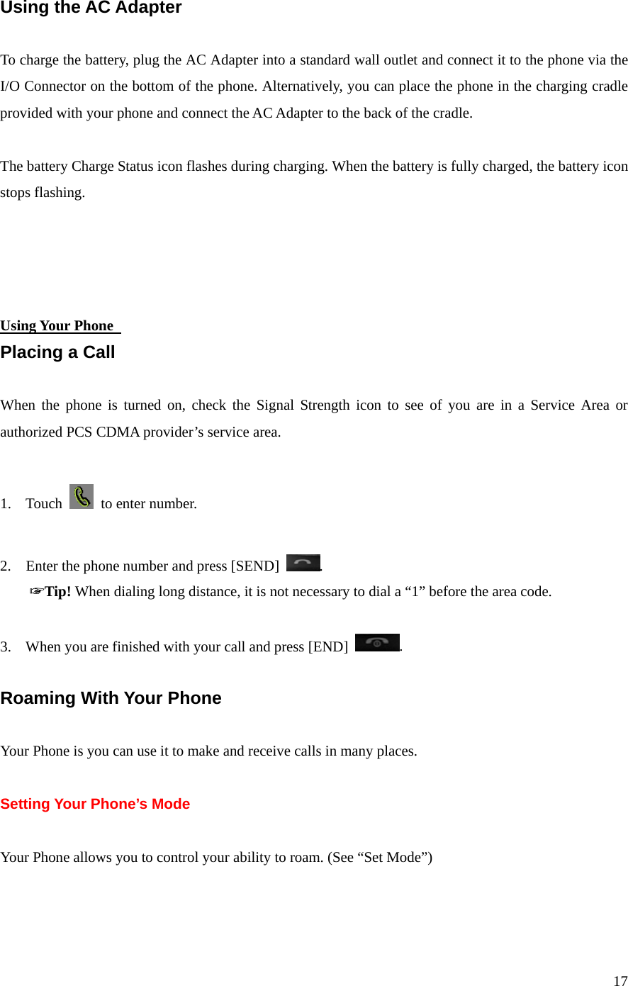 17  Using the AC Adapter  To charge the battery, plug the AC Adapter into a standard wall outlet and connect it to the phone via the I/O Connector on the bottom of the phone. Alternatively, you can place the phone in the charging cradle provided with your phone and connect the AC Adapter to the back of the cradle.  The battery Charge Status icon flashes during charging. When the battery is fully charged, the battery icon stops flashing.     Using Your Phone   Placing a Call  When the phone is turned on, check the Signal Strength icon to see of you are in a Service Area or authorized PCS CDMA provider’s service area.  1. Touch   to enter number.  2.    Enter the phone number and press [SEND]  .     ☞Tip! When dialing long distance, it is not necessary to dial a “1” before the area code.  3. When you are finished with your call and press [END]  .  Roaming With Your Phone  Your Phone is you can use it to make and receive calls in many places.  Setting Your Phone’s Mode  Your Phone allows you to control your ability to roam. (See “Set Mode”)  