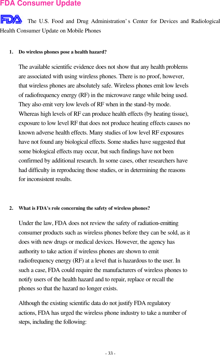 - 33 -  FDA Consumer Update  The U.S. Food and Drug Administration’s Center for Devices and Radiological Health Consumer Update on Mobile Phones  1. Do wireless phones pose a health hazard?  The available scientific evidence does not show that any health problems are associated with using wireless phones. There is no proof, however, that wireless phones are absolutely safe. Wireless phones emit low levels of radiofrequency energy (RF) in the microwave range while being used. They also emit very low levels of RF when in the stand-by mode. Whereas high levels of RF can produce health effects (by heating tissue), exposure to low level RF that does not produce heating effects causes no known adverse health effects. Many studies of low level RF exposures have not found any biological effects. Some studies have suggested that some biological effects may occur, but such findings have not been confirmed by additional research. In some cases, other researchers have had difficulty in reproducing those studies, or in determining the reasons for inconsistent results.   2. What is FDA&apos;s role concerning the safety of wireless phones?  Under the law, FDA does not review the safety of radiation-emitting consumer products such as wireless phones before they can be sold, as it does with new drugs or medical devices. However, the agency has authority to take action if wireless phones are shown to emit radiofrequency energy (RF) at a level that is hazardous to the user. In such a case, FDA could require the manufacturers of wireless phones to notify users of the health hazard and to repair, replace or recall the phones so that the hazard no longer exists. Although the existing scientific data do not justify FDA regulatory actions, FDA has urged the wireless phone industry to take a number of steps, including the following: 