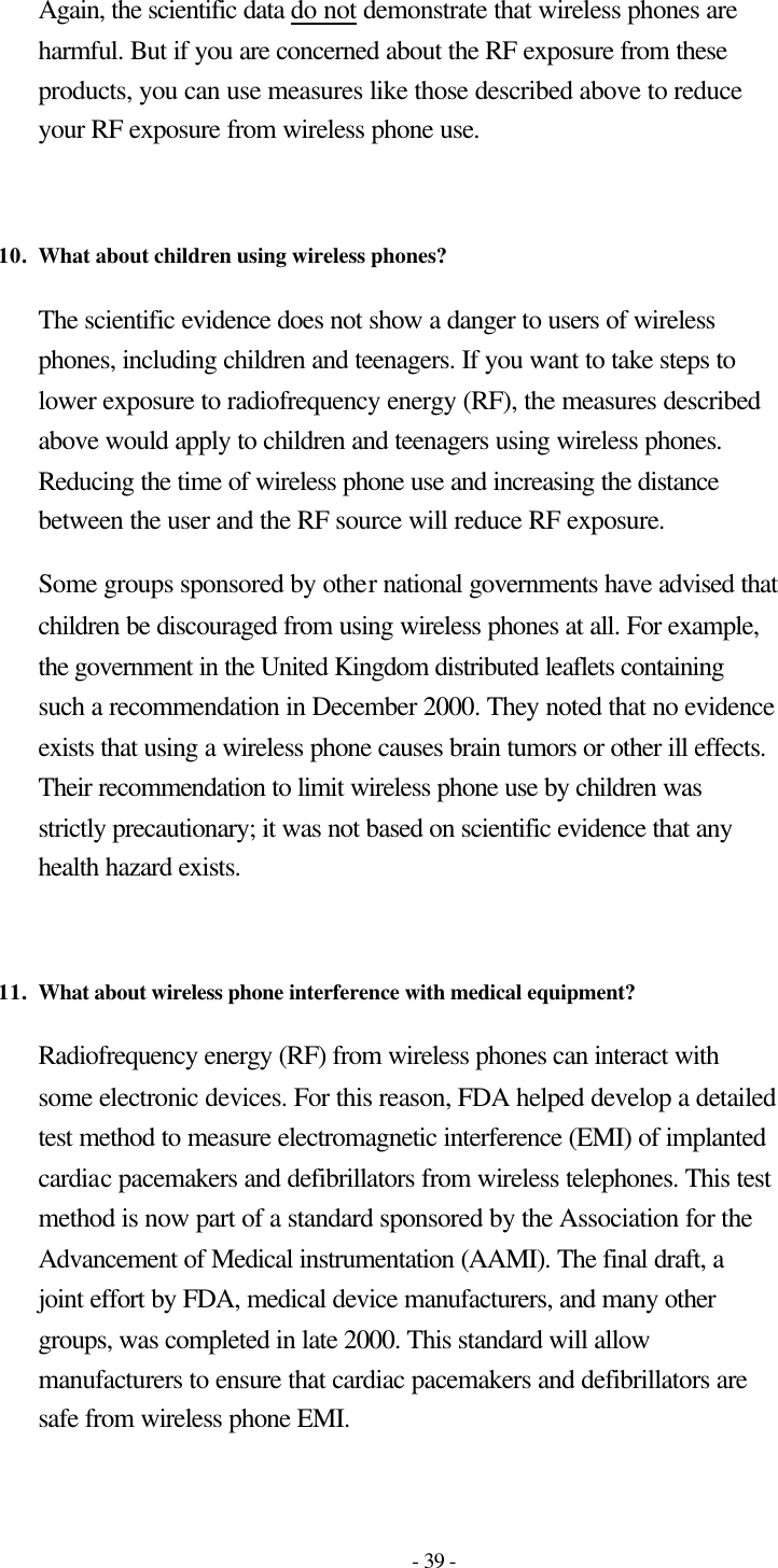 - 39 - Again, the scientific data do not demonstrate that wireless phones are harmful. But if you are concerned about the RF exposure from these products, you can use measures like those described above to reduce your RF exposure from wireless phone use.   10. What about children using wireless phones?  The scientific evidence does not show a danger to users of wireless phones, including children and teenagers. If you want to take steps to lower exposure to radiofrequency energy (RF), the measures described above would apply to children and teenagers using wireless phones. Reducing the time of wireless phone use and increasing the distance between the user and the RF source will reduce RF exposure. Some groups sponsored by other national governments have advised that children be discouraged from using wireless phones at all. For example, the government in the United Kingdom distributed leaflets containing such a recommendation in December 2000. They noted that no evidence exists that using a wireless phone causes brain tumors or other ill effects. Their recommendation to limit wireless phone use by children was strictly precautionary; it was not based on scientific evidence that any health hazard exists.   11. What about wireless phone interference with medical equipment?  Radiofrequency energy (RF) from wireless phones can interact with some electronic devices. For this reason, FDA helped develop a detailed test method to measure electromagnetic interference (EMI) of implanted cardiac pacemakers and defibrillators from wireless telephones. This test method is now part of a standard sponsored by the Association for the Advancement of Medical instrumentation (AAMI). The final draft, a joint effort by FDA, medical device manufacturers, and many other groups, was completed in late 2000. This standard will allow manufacturers to ensure that cardiac pacemakers and defibrillators are safe from wireless phone EMI. 