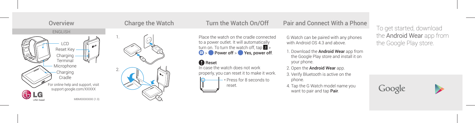 For online help and support, visitsupport.google.com/XXXXXPlace the watch on the cradle connected to a power outlet. It will automatically turn on. To turn the watch off, tap   &gt;  &gt;   Power off &gt;   Yes, power off.G Watch can be paired with any phones with Android OS 4.3 and above.  1.  Download the Android Wear app from the Google Play store and install it on your phone. 2.  Open the Android Wear app.3.  Verify Bluetooth is active on the phone. 4.  Tap the G Watch model name you want to pair and tap Pair.  ResetIn case the watch does not work properly, you can reset it to make it work.•  Press for 8 seconds to reset.ENGLISHMBM00000000 (1.0)Overview Charge the Watch Turn the Watch On/OffPair and Connect With a PhoneLCDMicrophoneCharging CradleReset KeyCharging Terminal1.2.To get started, download the Android Wear app from the Google Play store.