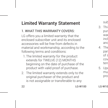 22 LG-W100 LG-W10Limited Warranty Statement1. WHAT THIS WARRANTY COVERS:LG offers you a limited warranty that the enclosed subscriber unit and its enclosed accessories will be free from defects in material and workmanship, according to the following terms and conditions:1. The limited warranty for the product extends for TWELVE (12) MONTHS beginning on the date of purchase of the product with valid proof of purchase.2.  The limited warranty extends only to the original purchaser of the product and is not assignable or transferable to any sub3. Thipurwarincland4. Theparof scovterm5. Upomupro