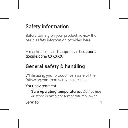 LG-W100 1Safety informationBefore turning on your product, review the basic safety information provided here. For online help and support, visit support.google.com/XXXXXX.General safety &amp; handlingWhile using your product, be aware of the following common-sense guidelines.Your environment•  Safe operating temperatures. Do not use or store in ambient temperatures lower 
