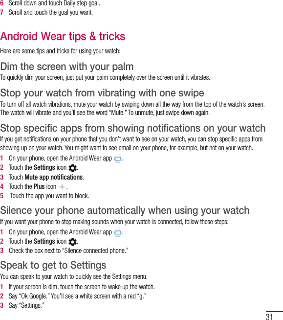 316   Scroll down and touch Daily step goal.7   Scroll and touch the goal you want.Android Wear tips &amp; tricksHere are some tips and tricks for using your watch:Dim the screen with your palm To quickly dim your screen, just put your palm completely over the screen until it vibrates. Stop your watch from vibrating with one swipe To turn off all watch vibrations, mute your watch by swiping down all the way from the top of the watch’s screen. The watch will vibrate and you’ll see the word “Mute.” To unmute, just swipe down again. Stop specific apps from showing notifications on your watch If you get notifications on your phone that you don’t want to see on your watch, you can stop specific apps from showing up on your watch. You might want to see email on your phone, for example, but not on your watch. 1   On your phone, open the Android Wear app . 2   Touch the Settings icon . 3   Touch Mute app notiﬁcations. 4   Touch the Plus icon . 5    Touch the app you want to block. Silence your phone automatically when using your watch If you want your phone to stop making sounds when your watch is connected, follow these steps: 1   On your phone, open the Android Wear app . 2   Touch the Settings icon . 3   Check the box next to “Silence connected phone.” Speak to get to Settings You can speak to your watch to quickly see the Settings menu. 1   If your screen is dim, touch the screen to wake up the watch. 2   Say “Ok Google.” You’ll see a white screen with a red “g.” 3   Say “Settings.” 