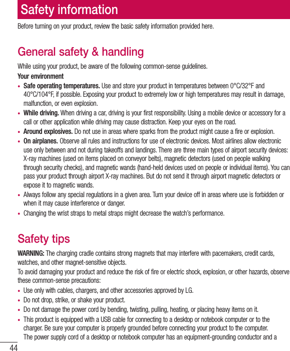44Before turning on your product, review the basic safety information provided here. General safety &amp; handlingWhile using your product, be aware of the following common-sense guidelines.Your environment• Safe operating temperatures. Use and store your product in temperatures between 0°C/32°F and 40°C/104°F, if possible. Exposing your product to extremely low or high temperatures may result in damage, malfunction, or even explosion.• While driving. When driving a car, driving is your first responsibility. Using a mobile device or accessory for a call or other application while driving may cause distraction. Keep your eyes on the road. • Around explosives. Do not use in areas where sparks from the product might cause a fire or explosion.• On airplanes. Observe all rules and instructions for use of electronic devices. Most airlines allow electronic use only between and not during takeoffs and landings. There are three main types of airport security devices: X-ray machines (used on items placed on conveyor belts), magnetic detectors (used on people walking through security checks), and magnetic wands (hand-held devices used on people or individual items). You can pass your product through airport X-ray machines. But do not send it through airport magnetic detectors or expose it to magnetic wands.• Always follow any special regulations in a given area. Turn your device off in areas where use is forbidden or when it may cause interference or danger.• Changing the wrist straps to metal straps might decrease the watch’s performance.Safety tipsWARNING: The charging cradle contains strong magnets that may interfere with pacemakers, credit cards, watches, and other magnet-sensitive objects. To avoid damaging your product and reduce the risk of fire or electric shock, explosion, or other hazards, observe these common-sense precautions:• Use only with cables, chargers, and other accessories approved by LG. • Do not drop, strike, or shake your product.• Do not damage the power cord by bending, twisting, pulling, heating, or placing heavy items on it. • This product is equipped with a USB cable for connecting to a desktop or notebook computer or to the charger. Be sure your computer is properly grounded before connecting your product to the computer. The power supply cord of a desktop or notebook computer has an equipment-grounding conductor and a Safety information