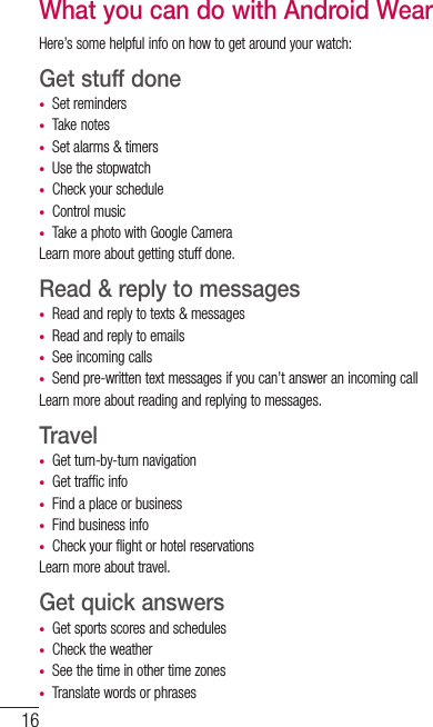 16What you can do with Android WearHere’s some helpful info on how to get around your watch:Get stuff done•  Set reminders•  Take notes•  Set alarms &amp; timers•  Use the stopwatch•  Check your schedule•  Control music•  Take a photo with Google CameraLearn more about getting stuff done.Read &amp; reply to messages •  Read and reply to texts &amp; messages •  Read and reply to emails •  See incoming calls•  Send pre-written text messages if you can’t answer an incoming call Learn more about reading and replying to messages. Travel •  Get turn-by-turn navigation•  Get traffic info•  Find a place or business •  Find business info •  Check your flight or hotel reservationsLearn more about travel. Get quick answers •  Get sports scores and schedules •  Check the weather•  See the time in other time zones•  Translate words or phrases SET UP ANDROID WEAR