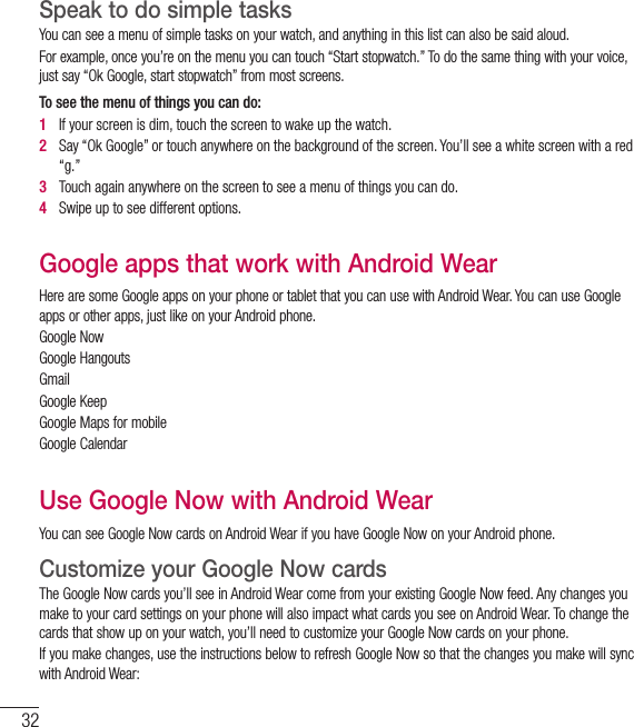 32Speak to do simple tasks You can see a menu of simple tasks on your watch, and anything in this list can also be said aloud. For example, once you’re on the menu you can touch “Start stopwatch.” To do the same thing with your voice, just say “Ok Google, start stopwatch” from most screens. To see the menu of things you can do: 1   If your screen is dim, touch the screen to wake up the watch. 2   Say “Ok Google” or touch anywhere on the background of the screen. You’ll see a white screen with a red “g.” 3   Touch again anywhere on the screen to see a menu of things you can do. 4   Swipe up to see different options. Google apps that work with Android WearHere are some Google apps on your phone or tablet that you can use with Android Wear. You can use Google apps or other apps, just like on your Android phone.Google NowGoogle HangoutsGmail Google Keep Google Maps for mobileGoogle CalendarUse Google Now with Android WearYou can see Google Now cards on Android Wear if you have Google Now on your Android phone.Customize your Google Now cards The Google Now cards you’ll see in Android Wear come from your existing Google Now feed. Any changes you make to your card settings on your phone will also impact what cards you see on Android Wear. To change the cards that show up on your watch, you’ll need to customize your Google Now cards on your phone. If you make changes, use the instructions below to refresh Google Now so that the changes you make will sync with Android Wear: START USING ANDROID WEAR