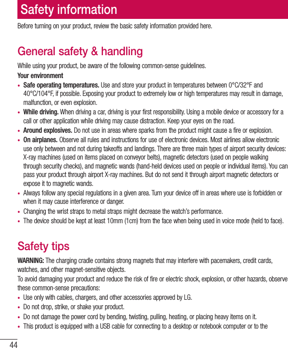 44Before turning on your product, review the basic safety information provided here. General safety &amp; handlingWhile using your product, be aware of the following common-sense guidelines.Your environment•  Safe operating temperatures. Use and store your product in temperatures between 0°C/32°F and 40°C/104°F, if possible. Exposing your product to extremely low or high temperatures may result in damage, malfunction, or even explosion.•  While driving. When driving a car, driving is your first responsibility. Using a mobile device or accessory for a call or other application while driving may cause distraction. Keep your eyes on the road. •  Around explosives. Do not use in areas where sparks from the product might cause a fire or explosion.•  On airplanes. Observe all rules and instructions for use of electronic devices. Most airlines allow electronic use only between and not during takeoffs and landings. There are three main types of airport security devices: X-ray machines (used on items placed on conveyor belts), magnetic detectors (used on people walking through security checks), and magnetic wands (hand-held devices used on people or individual items). You can pass your product through airport X-ray machines. But do not send it through airport magnetic detectors or expose it to magnetic wands.•  Always follow any special regulations in a given area. Turn your device off in areas where use is forbidden or when it may cause interference or danger.•  Changing the wrist straps to metal straps might decrease the watch’s performance.•  The device should be kept at least 10mm (1cm) from the face when being used in voice mode (held to face).Safety tipsWARNING: The charging cradle contains strong magnets that may interfere with pacemakers, credit cards, watches, and other magnet-sensitive objects. To avoid damaging your product and reduce the risk of fire or electric shock, explosion, or other hazards, observe these common-sense precautions:•  Use only with cables, chargers, and other accessories approved by LG. •  Do not drop, strike, or shake your product.•  Do not damage the power cord by bending, twisting, pulling, heating, or placing heavy items on it. •  This product is equipped with a USB cable for connecting to a desktop or notebook computer or to the Safety information