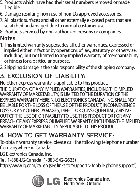 5.  Products which have had their serial numbers removed or made illegible.6.  Damage resulting from use of non-LG approved accessories.7.  All plastic surfaces and all other externally exposed parts that are scratched or damaged due to normal customer use.8.  Products serviced by non-authorized persons or companies.Notes:1.  This limited warranty supersedes all other warranties, expressed or implied either in fact or by operations of law, statutory or otherwise, including, but not limited to any implied warranty of merchantability or tness for a particular purpose.2.  Shipping damage is the sole responsibility of the shipping company.3. EXCLUSION OF LIABILITY:No other express warranty is applicable to this product.THE DURATION OF ANY IMPLIED WARRANTIES, INCLUDING THE IMPLIED WARRANTY OF MARKETABILITY, IS LIMITED TO THE DURATION OF THE EXPRESS WARRANTY HEREIN. LG ELECTRONICS CANADA, INC. SHALL NOT BE LIABLE FOR THE LOSS OF THE USE OF THE PRODUCT, INCONVENIENCE, LOSS OR ANY OTHER DAMAGES, DIRECT OR CONSEQUENTIAL, ARISING OUT OF THE USE OF, OR INABILITY TO USE, THIS PRODUCT OR FOR ANY BREACH OF ANY EXPRESS OR IMPLIED WARRANTY, INCLUDING THE IMPLIED WARRANTY OF MARKETABILITY APPLICABLE TO THIS PRODUCT.4. HOW TO GET WARRANTY SERVICE:To obtain warranty service, please call the following telephone number from anywhere in Canada:LG Electronics Canada, Inc.Tel. 1-888-LG-Canada (1-888-542-2623)  http://www.lg.com/ca_en (see links to “Support &gt; Mobile phone support”)Electronics Canada Inc.North York, Ontario
