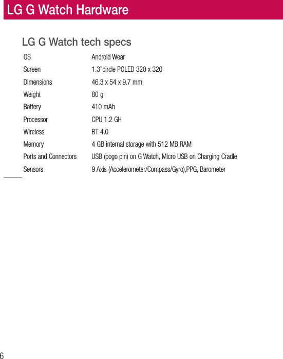6LG G Watch tech specsOS Android Wear Screen  1.3”circle POLED 320 x 320Dimensions  46.3 x 54 x 9.7 mmWeight 80 gBattery 410 mAhProcessor  CPU 1.2 GHWireless BT 4.0 Memory  4 GB internal storage with 512 MB RAMPorts and Connectors  USB (pogo pin) on G Watch, Micro USB on Charging CradleSensors  9 Axis (Accelerometer/Compass/Gyro),PPG, BarometerLG G Watch Hardware