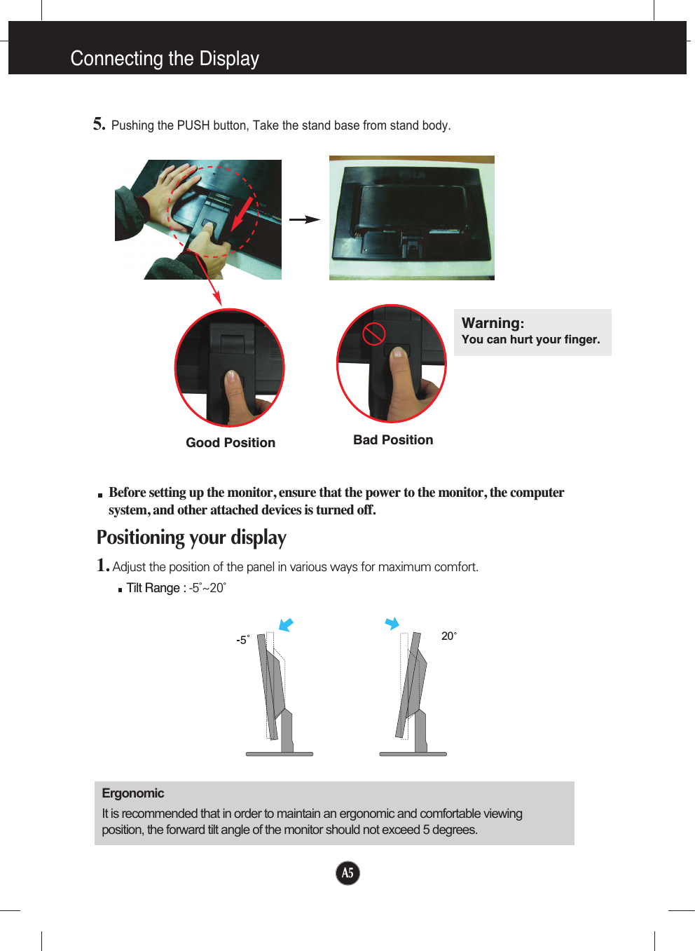 A5Connecting the Display20Before setting up the monitor, ensure that the power to the monitor, the computersystem, and other attached devices is turned off. Positioning your display1. Adjust the position of the panel in various ways for maximum comfort.Tilt Range : -5˚~20˚                            ErgonomicIt is recommended that in order to maintain an ergonomic and comfortable viewingposition, the forward tilt angle of the monitor should not exceed 5 degrees.5.Pushing the PUSH button, Take the stand base from stand body.Warning:You can hurt your finger.Bad PositionGood Position