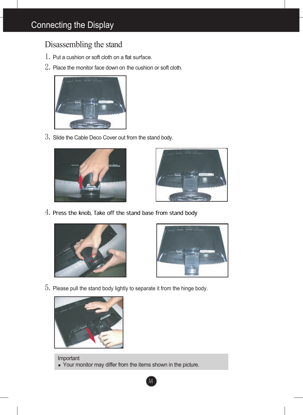 A4ImportantYour monitor may differ from the items shown in the picture.Disassembling the stand1.Put a cushion or soft cloth on a flat surface.4.Press the knob, Take off the stand base from stand body5.Please pull the stand body lightly to separate it from the hinge body. 2.Place the monitor face down on the cushion or soft cloth.3.Slide the Cable Deco Cover out from the stand body.Connecting the Display