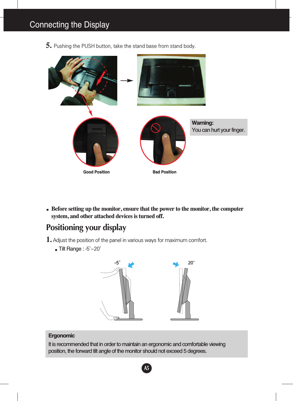 A5Connecting the DisplayBefore setting up the monitor, ensure that the power to the monitor, the computersystem, and other attached devices is turned off. Positioning your display1. Adjust the position of the panel in various ways for maximum comfort.Tilt Range : -5˚~20˚                            ErgonomicIt is recommended that in order to maintain an ergonomic and comfortable viewingposition, the forward tilt angle of the monitor should not exceed 5 degrees.5.Pushing the PUSH button, take the stand base from stand body.Good Position Bad PositionWarning:You can hurt your finger.