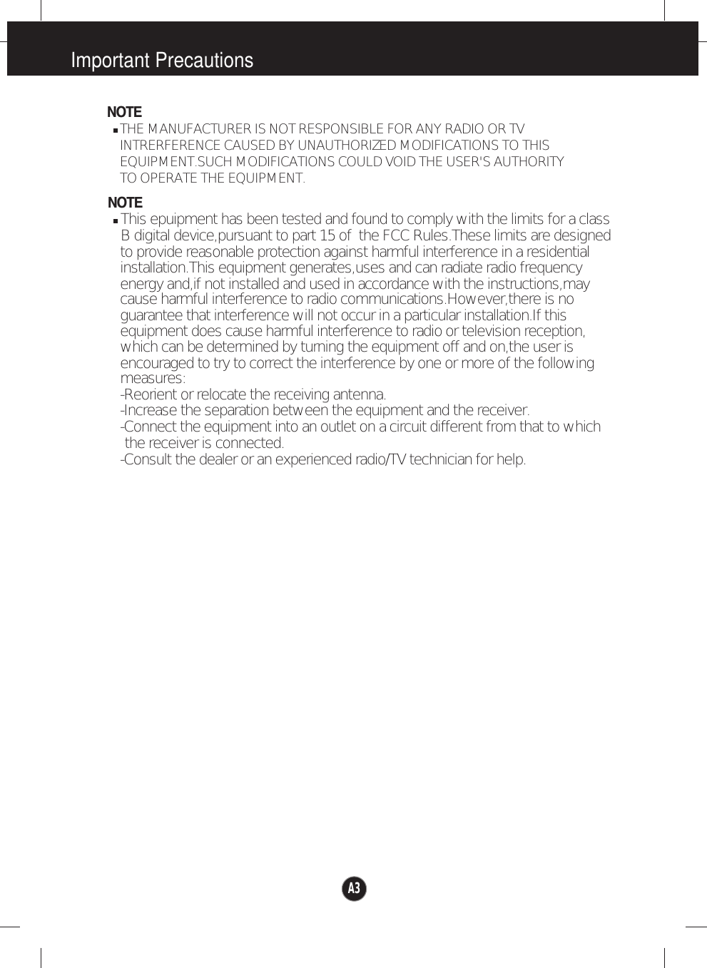 Important PrecautionsNOTETHE MANUFACTURER IS NOT RESPONSIBLE FOR ANY RADIO OR TV INTRERFERENCE CAUSED BY UNAUTHORIZED MODIFICATIONS TO THIS EQUIPMENT.SUCH MODIFICATIONS COULD VOID THE USER&apos;S AUTHORITY NOTEThis epuipment has been tested and found to comply with the limits for a class B digital device,pursuant to part 15 of  the FCC Rules.These limits are designed to provide reasonable protection against harmful interference in a residential installation.This equipment generates,uses and can radiate radio frequencycause harmful interference to radio communications.However,there is noguarantee that interference will not occur in a particular installation.If this which can be determined by turning the equipment off and on,the user isencouraged to try to correct the interference by one or more of the followingmeasures:-Reorient or relocate the receiving antenna.-Increase the separation between the equipment and the receiver.-Connect the equipment into an outlet on a circuit different from that to which the receiver is connected.energy and,if not installed and used in accordance with the instructions,may equipment does cause harmful interference to radio or television reception,TO OPERATE THE EQUIPMENT. -Consult the dealer or an experienced radio/TV technician for help.A3