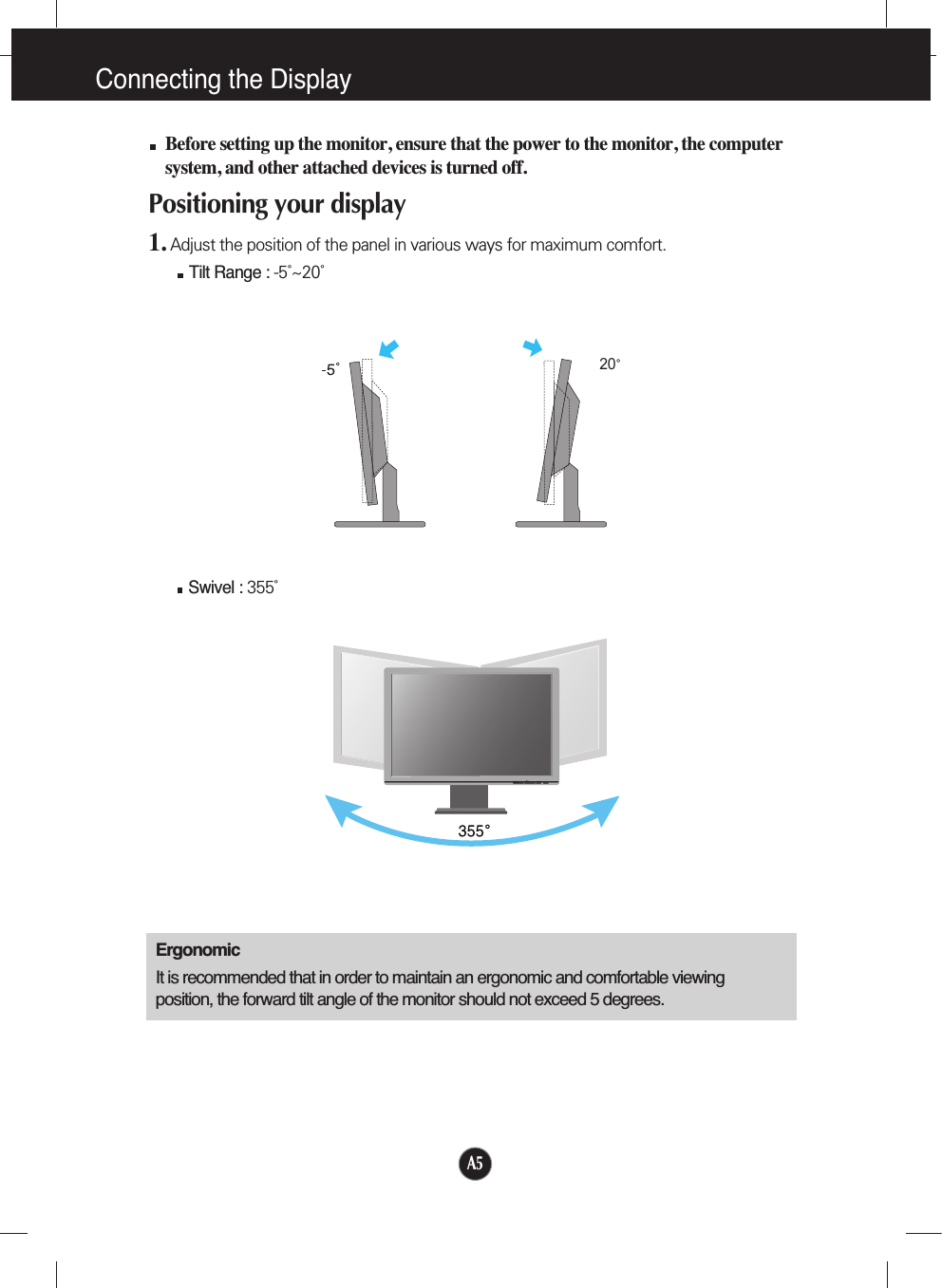 Connecting the Display20Before setting up the monitor, ensure that the power to the monitor, the computersystem, and other attached devices is turned off. Positioning your display1. Adjust the position of the panel in various ways for maximum comfort.Tilt Range : -5˚~20˚                            ErgonomicIt is recommended that in order to maintain an ergonomic and comfortable viewingposition, the forward tilt angle of the monitor should not exceed 5 degrees.Swivel : 355˚   A5