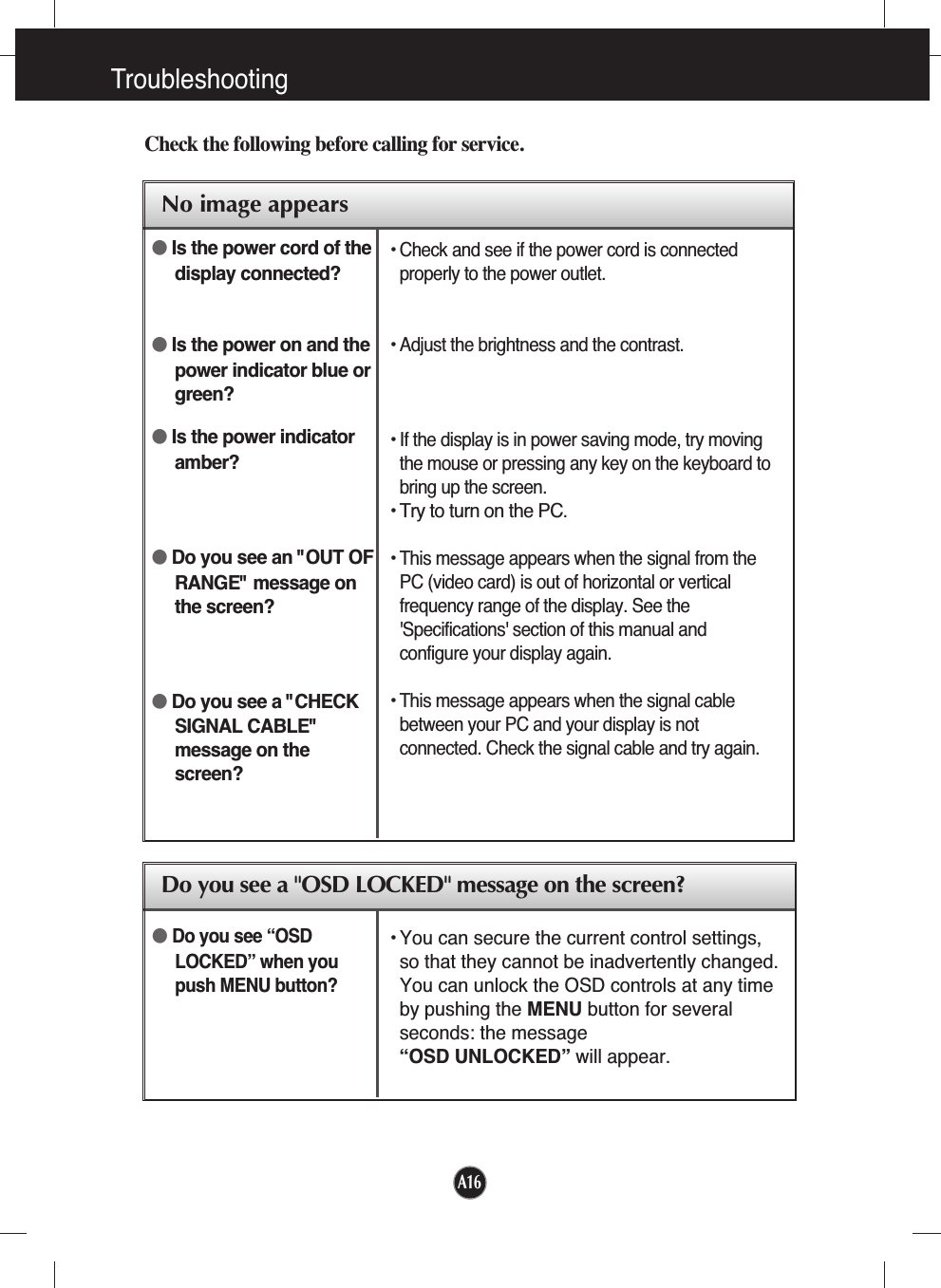 A16TroubleshootingNo image appearsCheck the following before calling for service.No image appearsDo you see a &quot;OSD LOCKED&quot; message on the screen?●Is the power cord of thedisplay connected?●Is the power on and thepower indicator blue orgreen?●Is the power indicatoramber?●Do you see an &quot;OUT OFRANGE&quot; message onthe screen?●Do you see a &quot;CHECKSIGNAL CABLE&quot;message on thescreen?• Check and see if the power cord is connectedproperly to the power outlet.• Adjust the brightness and the contrast.• If the display is in power saving mode, try movingthe mouse or pressing any key on the keyboard tobring up the screen.• Try to turn on the PC.• This message appears when the signal from thePC (video card) is out of horizontal or verticalfrequency range of the display. See the&apos;Specifications&apos; section of this manual andconfigure your display again.• This message appears when the signal cablebetween your PC and your display is notconnected. Check the signal cable and try again.• You can secure the current control settings,so that they cannot be inadvertently changed.You can unlock the OSD controls at any timeby pushing the MENU button for severalseconds: the message “OSD UNLOCKED” will appear.●Do you see “OSDLOCKED” when youpush MENU button?