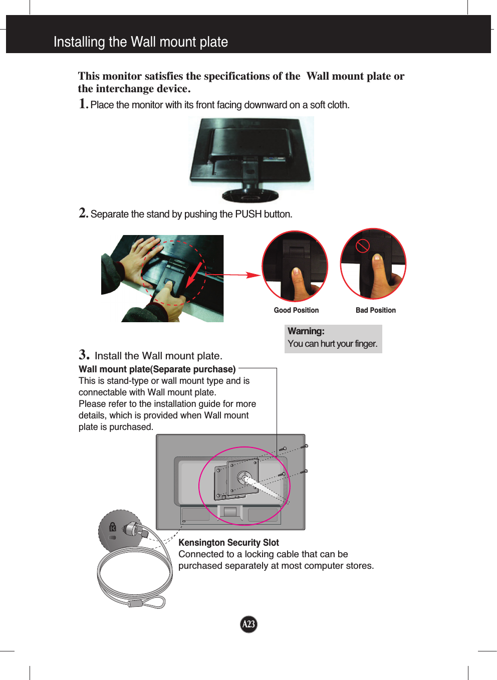 A23Installing the Wall mount plateWall mount plate(Separate purchase)This is stand-type or wall mount type and isconnectable with Wall mount plate.Please refer to the installation guide for moredetails, which is provided when Wall mountplate is purchased.Kensington Security SlotConnected to a locking cable that can bepurchased separately at most computer stores.This monitor satisfies the specifications of the  Wall mount plate orthe interchange device.1. Place the monitor with its front facing downward on a soft cloth.2.Separate the stand by pushing the PUSH button.3.Install the Wall mount plate.Warning:You can hurt your finger.Good Position Bad Position