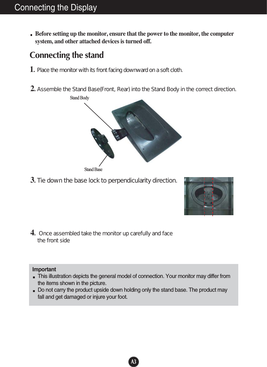 A3Connecting the DisplayImportantThis illustration depicts the general model of connection. Your monitor may differ fromthe items shown in the picture.Do not carry the product upside down holding only the stand base. The product mayfall and get damaged or injure your foot.Before setting up the monitor, ensure that the power to the monitor, the computersystem, and other attached devices is turned off.Connecting the stand 1.Place the monitor with its front facing downward on a soft cloth.2.Assemble the Stand Base(Front, Rear) into the Stand Body in the correct direction.3.Tie down the base lock to perpendicularity direction.4.Once assembled take the monitor up carefully and facethe front side6WDQG%RG\6WDQG%DVH