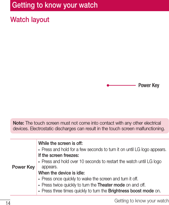 14 Getting to know your watchGetting to know your watchWatch layoutPower KeyNote: The touch screen must not come into contact with any other electrical devices. Electrostatic discharges can result in the touch screen malfunctioning.Power KeyWhile the screen is off:• Press and hold for a few seconds to turn it on until LG logo appears.If the screen freezes:• Press and hold over 10 seconds to restart the watch until LG logoappears. When the device is idle:• Press once quickly to wake the screen and turn it off.• Press twice quickly to turn the Theater mode on and off.• Press three times quickly to turn the Brightness boost mode on.