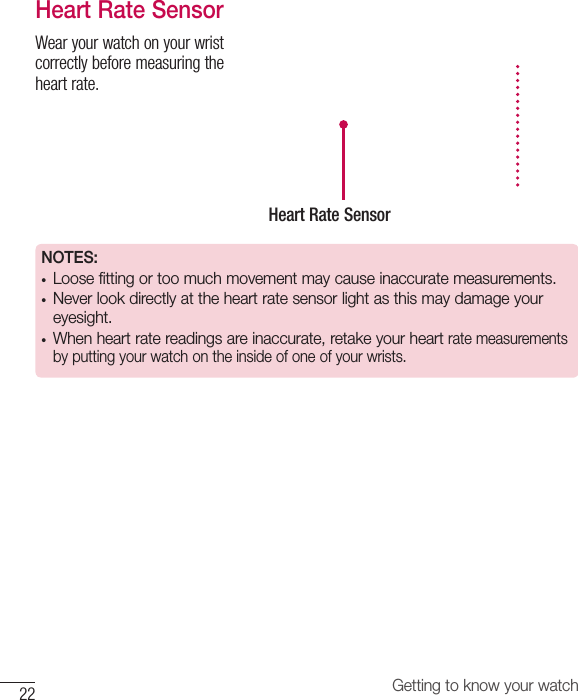22 Getting to know your watchHeart Rate SensorWearyourwatchonyourwristcorrectlybeforemeasuringtheheartrate.Heart Rate SensorNOTES: • Loose fitting or too much movement may cause inaccurate measurements.• Never look directly at the heart rate sensor light as this may damage your eyesight.• When heart rate readings are inaccurate, retake your heart rate measurements by putting your watch on the inside of one of your wrists.