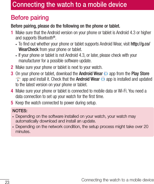 Connecting the watch to a mobile device23Before pairingBefore pairing, please do the following on the phone or tablet.1  MakesurethattheAndroidversiononyourphoneortabletisAndroid4.3orhigherandsupportsBluetooth®.• TofindoutwhetheryourphoneortabletsupportsAndroidWear,visithttp://g.co/WearCheckfromyourphoneortablet.• IfyourphoneortabletisnotAndroid4.3,orlater,pleasecheckwithyourmanufacturerforapossiblesoftwareupdate.2  Makesureyourphoneortabletisnexttoyourwatch.3  Onyourphoneortablet,downloadtheAndroid WearappfromthePlay Storeappandinstallit.CheckthattheAndroid Wearappisinstalledandupdatedtothelatestversiononyourphoneortablet.4  MakesureyourphoneortabletisconnectedtomobiledataorWi-Fi.Youneedadataconnectiontosetupyourwatchforthefirsttime.5  Keepthewatchconnectedtopowerduringsetup.NOTES:• Depending on the software installed on your watch, your watch may automatically download and install an update.• Depending on the network condition, the setup process might take over 20 minutes.Connecting the watch to a mobile device