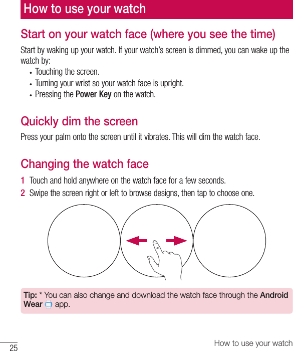 How to use your watch25Start on your watch face (where you see the time)Startbywakingupyourwatch.Ifyourwatch’sscreenisdimmed,youcanwakeupthewatchby:• Touchingthescreen.• Turningyourwristsoyourwatchfaceisupright.• PressingthePower Keyonthewatch.Quickly dim the screenPressyourpalmontothescreenuntilitvibrates.Thiswilldimthewatchface.Changing the watch face1  Touchandholdanywhereonthewatchfaceforafewseconds.2  Swipethescreenrightorlefttobrowsedesigns,thentaptochooseone.Tip: * You can also change and download the watch face through the Android Wear  app. How to use your watch