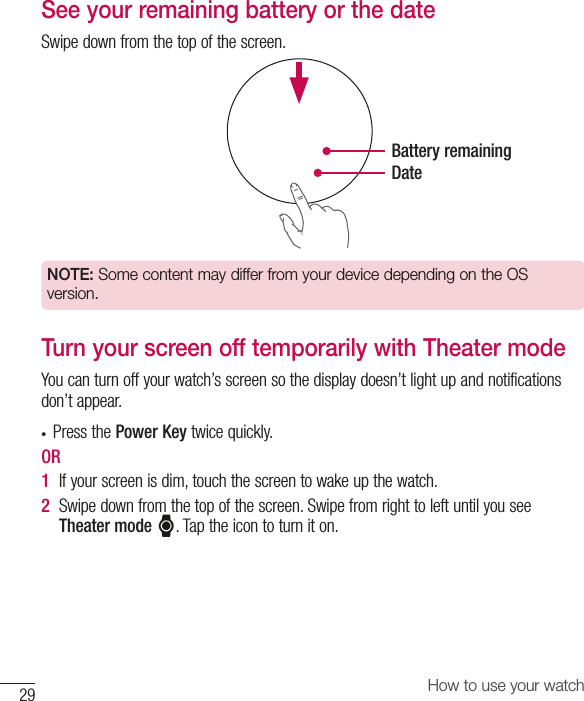 How to use your watch29See your remaining battery or the dateSwipedownfromthetopofthescreen.Battery remainingDateNOTE: Some content may differ from your device depending on the OS version.Turn your screen off temporarily with Theater modeYoucanturnoffyourwatch’sscreensothedisplaydoesn’tlightupandnotificationsdon’tappear.• PressthePower Keytwicequickly.OR1  Ifyourscreenisdim,touchthescreentowakeupthewatch.2  Swipedownfromthetopofthescreen.SwipefromrighttoleftuntilyouseeTheater mode.Taptheicontoturniton.