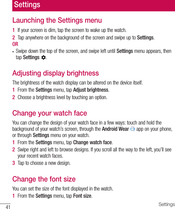 Settings41Launching the Settings menu1  Ifyourscreenisdim,tapthescreentowakeupthewatch.2  TapanywhereonthebackgroundofthescreenandswipeuptoSettings.OR • Swipedownthetopofthescreen,andswipeleftuntilSettingsmenuappears,thentapSettings.Adjusting display brightnessThebrightnessofthewatchdisplaycanbealteredonthedeviceitself.1  FromtheSettingsmenu,tapAdjust brightness.2  Chooseabrightnesslevelbytouchinganoption.Change your watch faceYoucanchangethedesignofyourwatchfaceinafewways:touchandholdthebackgroundofyourwatch’sscreen,throughtheAndroid Wearapponyourphone,orthroughSettingsmenuonyourwatch.1  FromtheSettingsmenu,tapChange watch face.2  Swiperightandlefttobrowsedesigns.Ifyouscrollallthewaytotheleft,you’llseeyourrecentwatchfaces.3  Taptochooseanewdesign.Change the font sizeYoucansetthesizeofthefontdisplayedinthewatch.1  FromtheSettingsmenu,tapFont size.Settings