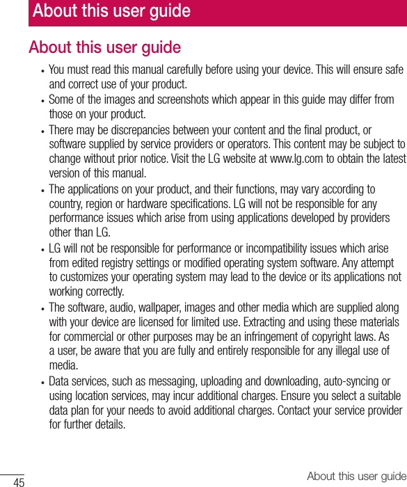 About this user guide45About this user guide• Youmustreadthismanualcarefullybeforeusingyourdevice.Thiswillensuresafeandcorrectuseofyourproduct.• Someoftheimagesandscreenshotswhichappearinthisguidemaydifferfromthoseonyourproduct.• Theremaybediscrepanciesbetweenyourcontentandthefinalproduct,orsoftwaresuppliedbyserviceprovidersoroperators.Thiscontentmaybesubjecttochangewithoutpriornotice.VisittheLGwebsiteatwww.lg.comtoobtainthelatestversionofthismanual.• Theapplicationsonyourproduct,andtheirfunctions,mayvaryaccordingtocountry,regionorhardwarespecifications.LGwillnotberesponsibleforanyperformanceissueswhicharisefromusingapplicationsdevelopedbyprovidersotherthanLG.• LGwillnotberesponsibleforperformanceorincompatibilityissueswhicharisefromeditedregistrysettingsormodifiedoperatingsystemsoftware.Anyattempttocustomizesyouroperatingsystemmayleadtothedeviceoritsapplicationsnotworkingcorrectly.• Thesoftware,audio,wallpaper,imagesandothermediawhicharesuppliedalongwithyourdevicearelicensedforlimiteduse.Extractingandusingthesematerialsforcommercialorotherpurposesmaybeaninfringementofcopyrightlaws.Asauser,beawarethatyouarefullyandentirelyresponsibleforanyillegaluseofmedia.• Dataservices,suchasmessaging,uploadinganddownloading,auto-syncingorusinglocationservices,mayincuradditionalcharges.Ensureyouselectasuitabledataplanforyourneedstoavoidadditionalcharges.Contactyourserviceproviderforfurtherdetails.About this user guide