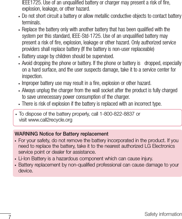 Safety information7IEEE1725.Useofanunqualifiedbatteryorchargermaypresentariskoffire,explosion,leakage,orotherhazard.• Donotshortcircuitabatteryorallowmetallicconductiveobjectstocontactbatteryterminals.• Replacethebatteryonlywithanotherbatterythathasbeenqualifiedwiththesystemperthisstandard,IEEE-Std-1725.Useofanunqualifiedbatterymaypresentariskoffire,explosion,leakageorotherhazard.Onlyauthorizedserviceprovidersshallreplacebattery(Ifthebatteryisnon-userreplaceable)• Batteryusagebychildrenshouldbesupervised.• Avoiddroppingthephoneorbattery.Ifthephoneorbatteryisdropped,especiallyonahardsurface,andtheusersuspectsdamage,takeittoaservicecenterforinspection.• Improperbatteryusemayresultinafire,explosionorotherhazard.• Alwaysunplugthechargerfromthewallsocketaftertheproductisfullychargedtosaveunnecessarypowerconsumptionofthecharger.• Thereisriskofexplosionifthebatteryisreplacedwithanincorrecttype.• To dispose of the battery properly, call 1-800-822-8837 or  visit www.call2recycle.orgWARNING Notice for Battery replacement• For your safety, do not remove the battery incorporated in the product. If you need to replace the battery, take it to the nearest authorized LG Electronics service point or dealer for assistance.• Li-Ion Battery is a hazardous component which can cause injury.• Battery replacement by non-qualified professional can cause damage to your device.