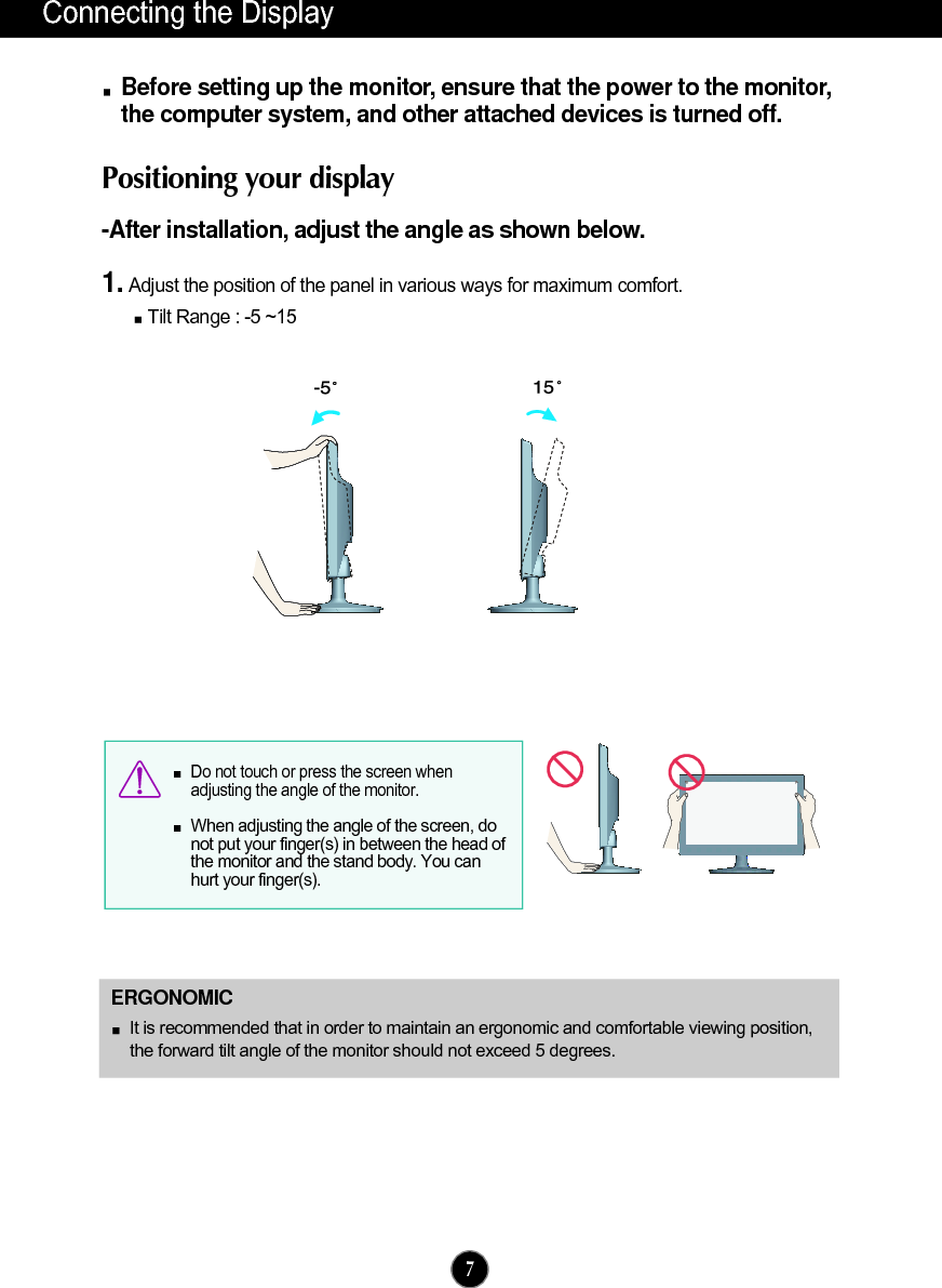 Connecting the DisplayBefore setting up the monitor, ensure that the power to the monitor,the computer system, and other attached devices is turned off. Positioning your display-After installation, adjust the angle as shown below. 1. Adjust the position of the panel in various ways for maximum comfort.Tilt Range : -5 ~15                             ERGONOMICIt is recommended that in order to maintain an ergonomic and comfortable viewing position,the forward tilt angle of the monitor should not exceed 5 degrees.Do not touch or press the screen whenadjusting the angle of the monitor. When adjusting the angle of the screen, donot put your finger(s) in between the head ofthe monitor and the stand body. You canhurt your finger(s).7