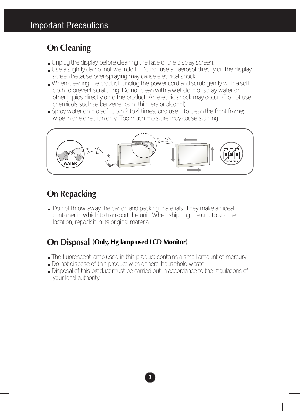 Important Precautions3On CleaningUnplug the display before cleaning the face of the display screen.Use a slightly damp (not wet) cloth. Do not use an aerosol directly on the displayscreen because over-spraying may cause electrical shock.When cleaning the product, unplug the power cord and scrub gently with a softcloth to prevent scratching. Do not clean with a wet cloth or spray water orother liquids directly onto the product. An electric shock may occur. (Do not usechemicals such as benzene, paint thinners or alcohol) Spray water onto a soft cloth 2 to 4 times, and use it to clean the front frame;wipe in one direction only. Too much moisture may cause staining.  On RepackingDo not throw away the carton and packing materials. They make an idealcontainer in which to transport the unit. When shipping the unit to anotherlocation, repack it in its original material.On DisposalThe fluorescent lamp used in this product contains a small amount of mercury.Do not dispose of this product with general household waste.Disposal of this product must be carried out in accordance to the regulations ofyour local authority.(Only, Hg lamp used LCD Monitor)