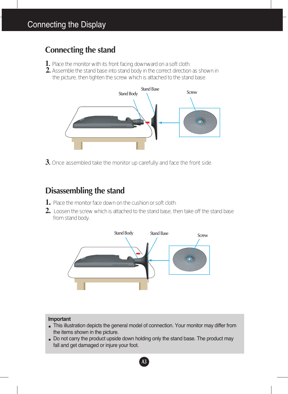 A3Disassembling the stand1. Place the monitor face down on the cushion or soft cloth.2.  Loosen the screw which is attached to the stand base, then take off the stand basefrom stand body.Connecting the DisplayImportantThis illustration depicts the general model of connection. Your monitor may differ fromthe items shown in the picture.Do not carry the product upside down holding only the stand base. The product mayfall and get damaged or injure your foot.Connecting the stand 1.Place the monitor with its front facing downward on a soft cloth.2.Assemble the stand base into stand body in the correct direction as shown inthe picture, then tighten the screw which is attached to the stand base.Stand BaseStand Body3.Once assembled take the monitor up carefully and face the front side.ScrewStand BaseStand Body Screw
