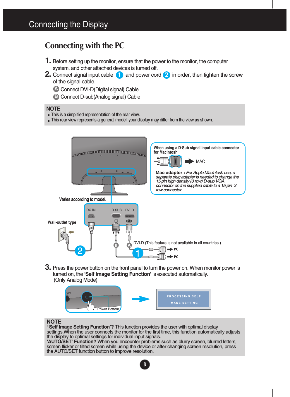 8Connecting the DisplayNOTE‘ Self Image Setting Function’? This function provides the user with optimal displaysettings.When the user connects the monitor for the first time, this function automatically adjuststhe display to optimal settings for individual input signals. ‘AUTO/SET’ Function? When you encounter problems such as blurry screen, blurred letters,screen flicker or tilted screen while using the device or after changing screen resolution, pressthe AUTO/SET function button to improve resolution. ABConnect DVI-D(Digital signal) CableConnect D-sub(Analog signal) Cable 1. Before setting up the monitor, ensure that the power to the monitor, the computersystem, and other attached devices is turned off.  2.Connect signal input cable         and power cord        in order, then tighten the screwof the signal cable. Connecting with the PC 12PCPCABWall-outlet typeMac adapter : For Apple Macintosh use, aseparate plug adapter is needed to change the15 pin high density (3 row) D-sub VGAconnector on the supplied cable to a 15 pin  2row connector.When using a D-Sub signal input cable connectorfor Macintosh Varies according to model.DVI-D (This feature is not available in all countries.)NOTE  This is a simplified representation of the rear view.This rear view represents a general model; your display may differ from the view as shown.3. Press the power button on the front panel to turn the power on. When monitor power isturned on, the &apos;Self Image Setting Function&apos; is executed automatically.(Only Analog Mode)Power Bottom