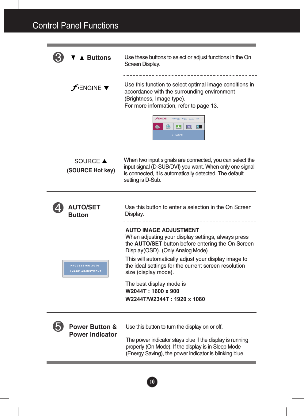 10Control Panel FunctionsUse this button to enter a selection in the On Screen Display.AUTO/SETButtonAUTO IMAGE ADJUSTMENTWhen adjusting your display settings, always pressthe AUTO/SET button before entering the On ScreenDisplay(OSD). (Only Analog Mode)This will automatically adjust your display image tothe ideal settings for the current screen resolutionsize (display mode).The best display mode isW2044T : 1600 x 900W2244T/W2344T : 1920 x 1080 ButtonsUse these buttons to select or adjust functions in the OnScreen Display.Use this function to select optimal image conditions inaccordance with the surrounding environment(Brightness, Image type). For more information, refer to page 13.Use this button to turn the display on or off.The power indicator stays blue if the display is runningproperly (On Mode). If the display is in Sleep Mode(Energy Saving), the power indicator is blinking blue. Power Button &amp;Power IndicatorWhen two input signals are connected, you can select theinput signal (D-SUB/DVI) you want. When only one signalis connected, it is automatically detected. The defaultsetting is D-Sub. (SOURCE Hot key)