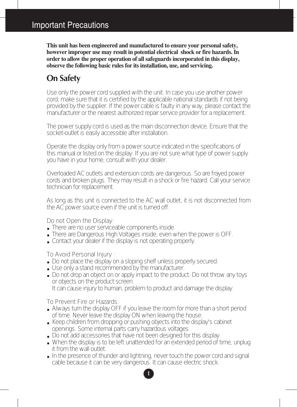 1This unit has been engineered and manufactured to ensure your personal safety,however improper use may result in potential electrical  shock or fire hazards. Inorder to allow the proper operation of all safeguards incorporated in this display,observe the following basic rules for its installation, use, and servicing.On SafetyUse only the power cord supplied with the unit. In case you use another powercord, make sure that it is certified by the applicable national standards if not beingprovided by the supplier. If the power cable is faulty in any way, please contact themanufacturer or the nearest authorized repair service provider for a replacement.The power supply cord is used as the main disconnection device. Ensure that thesocket-outlet is easily accessible after installation.Operate the display only from a power source indicated in the specifications ofthis manual or listed on the display. If you are not sure what type of power supplyyou have in your home, consult with your dealer.Overloaded AC outlets and extension cords are dangerous. So are frayed powercords and broken plugs. They may result in a shock or fire hazard. Call your servicetechnician for replacement.As long as this unit is connected to the AC wall outlet, it is not disconnected fromthe AC power source even if the unit is turned off.Do not Open the Display:There are no user serviceable components inside. There are Dangerous High Voltages inside, even when the power is OFF. Contact your dealer if the display is not operating properly.To Avoid Personal Injury :Do not place the display on a sloping shelf unless properly secured.Use only a stand recommended by the manufacturer.Do not drop an object on or apply impact to the product. Do not throw any toysor objects on the product screen. It can cause injury to human, problem to product and damage the display.  To Prevent Fire or Hazards:Always turn the display OFF if you leave the room for more than a short periodof time. Never leave the display ON when leaving the house.Keep children from dropping or pushing objects into the display&apos;s cabinetopenings. Some internal parts carry hazardous voltages.Do not add accessories that have not been designed for this display.When the display is to be left unattended for an extended period of time, unplugit from the wall outlet.In the presence of thunder and lightning, never touch the power cord and signalcable because it can be very dangerous. It can cause electric shock. Important Precautions