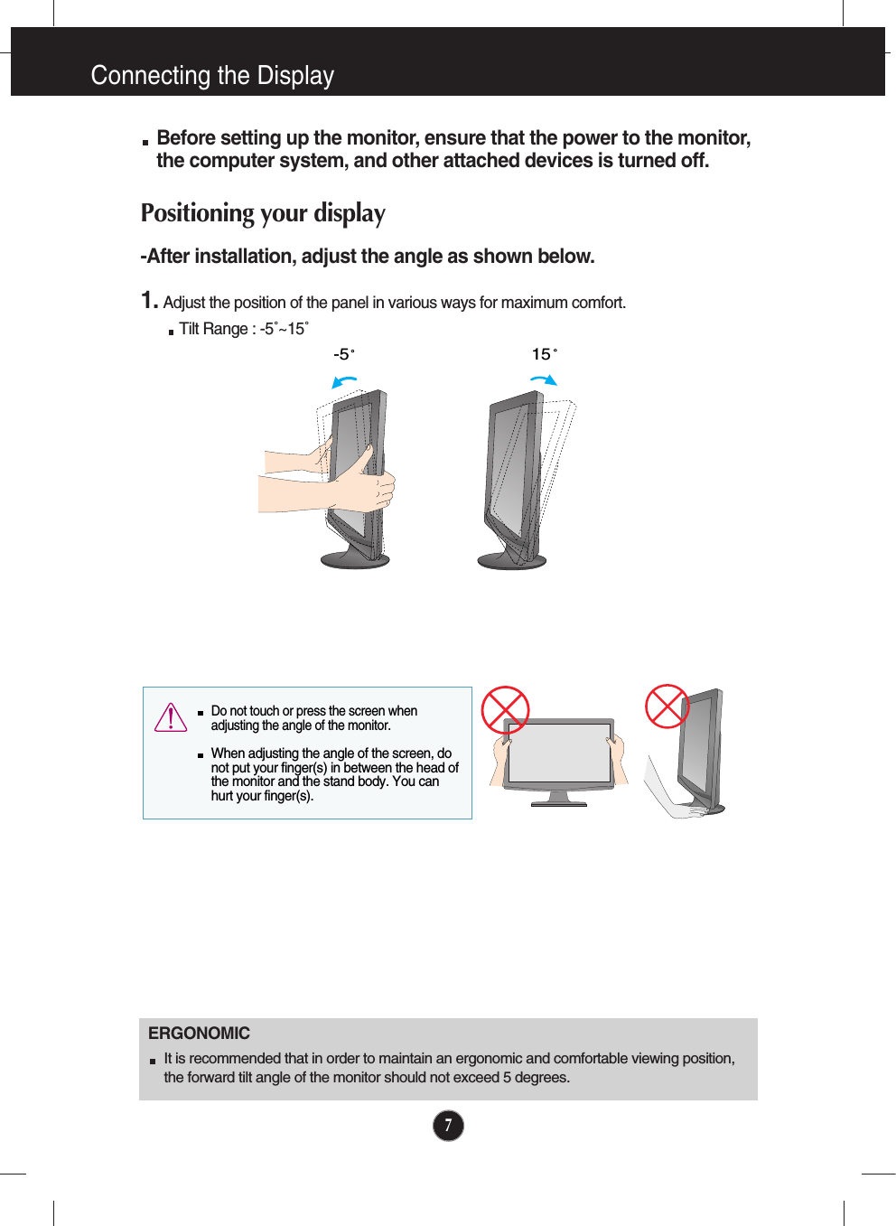 7Connecting the DisplayBefore setting up the monitor, ensure that the power to the monitor,the computer system, and other attached devices is turned off. Positioning your display-After installation, adjust the angle as shown below. 1. Adjust the position of the panel in various ways for maximum comfort.Tilt Range : -5˚~15˚                            ERGONOMICIt is recommended that in order to maintain an ergonomic and comfortable viewing position,the forward tilt angle of the monitor should not exceed 5 degrees.15-5  Do not touch or press the screen whenadjusting the angle of the monitor. When adjusting the angle of the screen, donot put your finger(s) in between the head ofthe monitor and the stand body. You canhurt your finger(s).