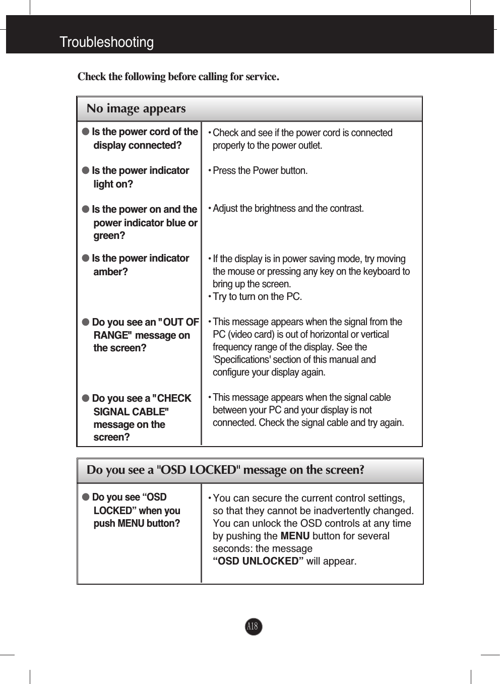 TroubleshootingNo image appearsCheck the following before calling for service.No image appearsDo you see a &quot;OSD LOCKED&quot; message on the screen?●Is the power cord of thedisplay connected?●Is the power indicatorlight on?●Is the power on and thepower indicator blue orgreen?●Is the power indicatoramber?●Do you see an &quot;OUT OFRANGE&quot; message onthe screen?●Do you see a &quot;CHECKSIGNAL CABLE&quot;message on thescreen?• Check and see if the power cord is connectedproperly to the power outlet.• Press the Power button.• Adjust the brightness and the contrast.• If the display is in power saving mode, try movingthe mouse or pressing any key on the keyboard tobring up the screen.• Try to turn on the PC.• This message appears when the signal from thePC (video card) is out of horizontal or verticalfrequency range of the display. See the&apos;Specifications&apos; section of this manual andconfigure your display again.• This message appears when the signal cablebetween your PC and your display is notconnected. Check the signal cable and try again.• You can secure the current control settings,so that they cannot be inadvertently changed.You can unlock the OSD controls at any timeby pushing the MENU button for severalseconds: the message “OSD UNLOCKED” will appear.●Do you see “OSDLOCKED” when youpush MENU button?A18