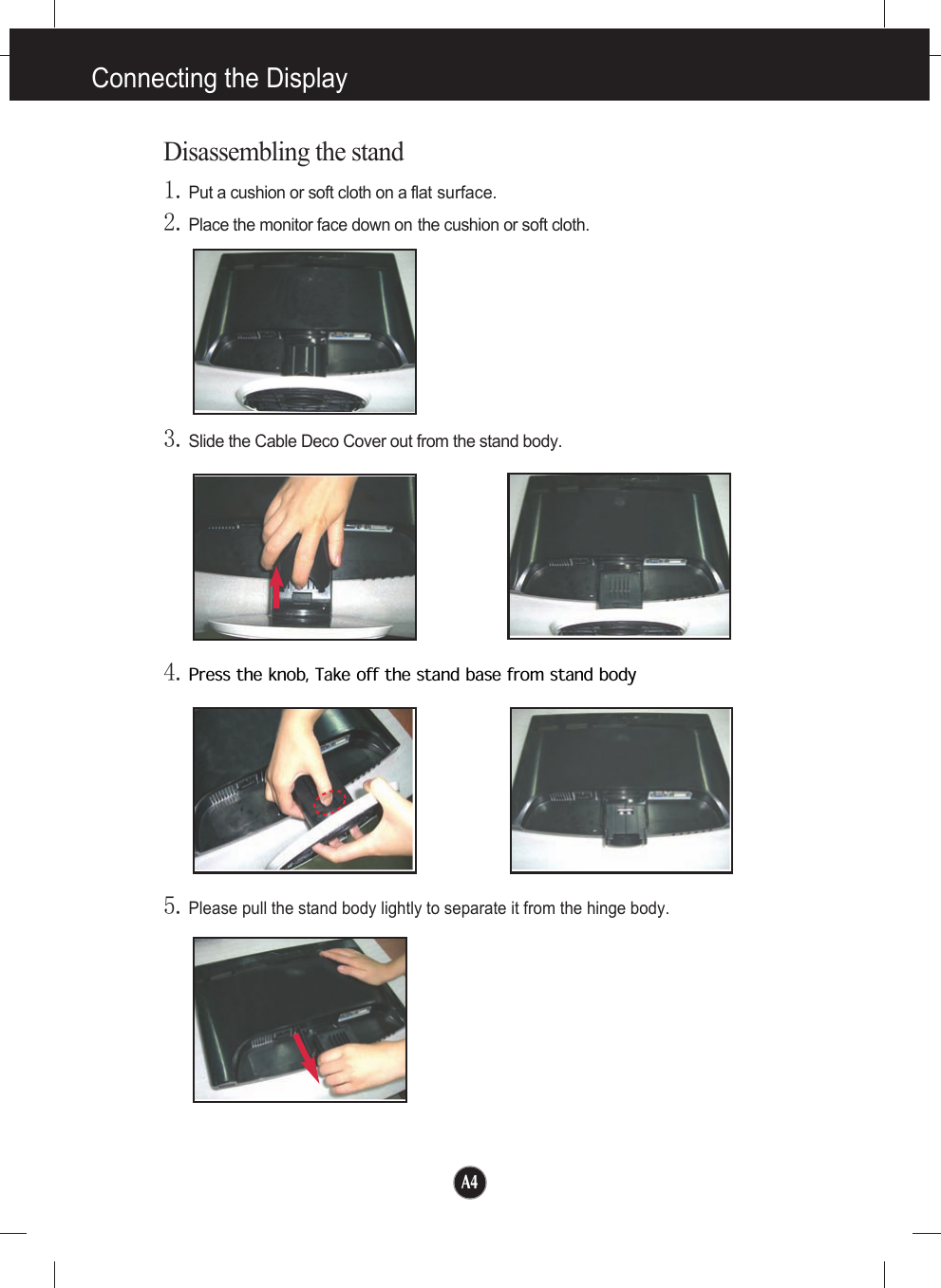 A4Disassembling the stand1.Put a cushion or soft cloth on a flat surface.4.Press the knob, Take off the stand base from stand body5.Please pull the stand body lightly to separate it from the hinge body. 2.Place the monitor face down on the cushion or soft cloth.3.Slide the Cable Deco Cover out from the stand body.Connecting the Display