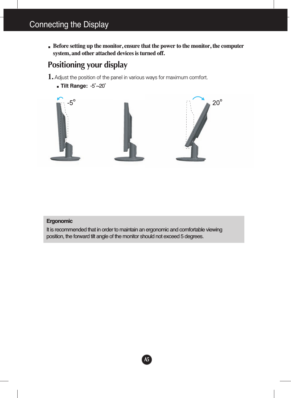 Connecting the DisplayA5Before setting up the monitor, ensure that the power to the monitor, the computersystem, and other attached devices is turned off. Positioning your display1. Adjust the position of the panel in various ways for maximum comfort.Tilt Range: -5˚~20˚ ErgonomicIt is recommended that in order to maintain an ergonomic and comfortable viewingposition, the forward tilt angle of the monitor should not exceed 5 degrees.