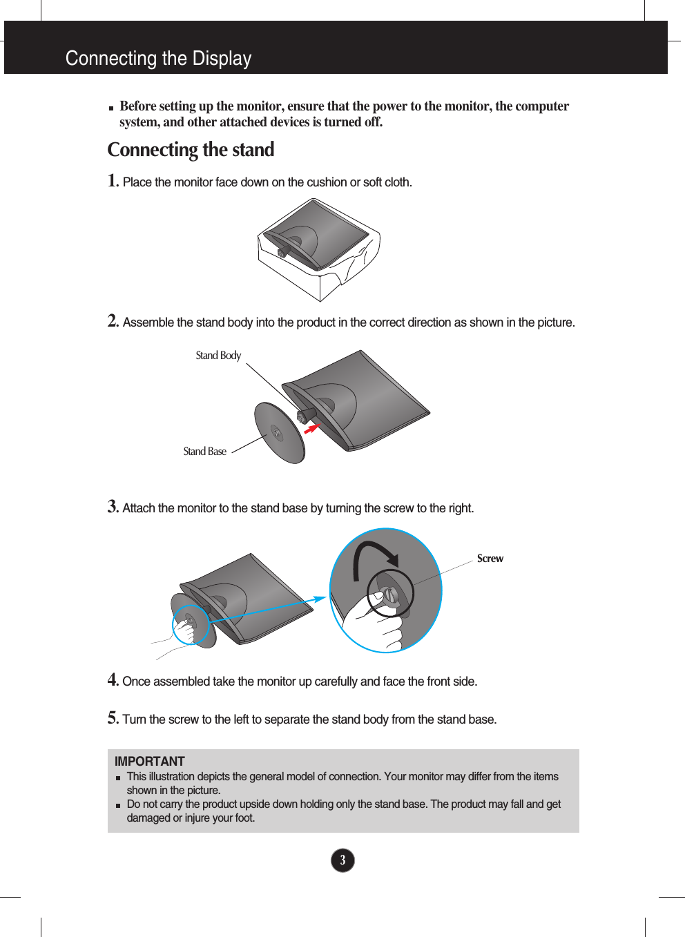 3Connecting the DisplayIMPORTANTThis illustration depicts the general model of connection. Your monitor may differ from the itemsshown in the picture.Do not carry the product upside down holding only the stand base. The product may fall and getdamaged or injure your foot.Before setting up the monitor, ensure that the power to the monitor, the computersystem, and other attached devices is turned off.Connecting the stand 1.Place the monitor face down on the cushion or soft cloth.3.Attach the monitor to the stand base by turning the screw to the right.5.Turn the screw to the left to separate the stand body from the stand base. 4.Once assembled take the monitor up carefully and face the front side.Stand BaseStand BodyScrew2.Assemble the stand body into the product in the correct direction as shown in the picture. 