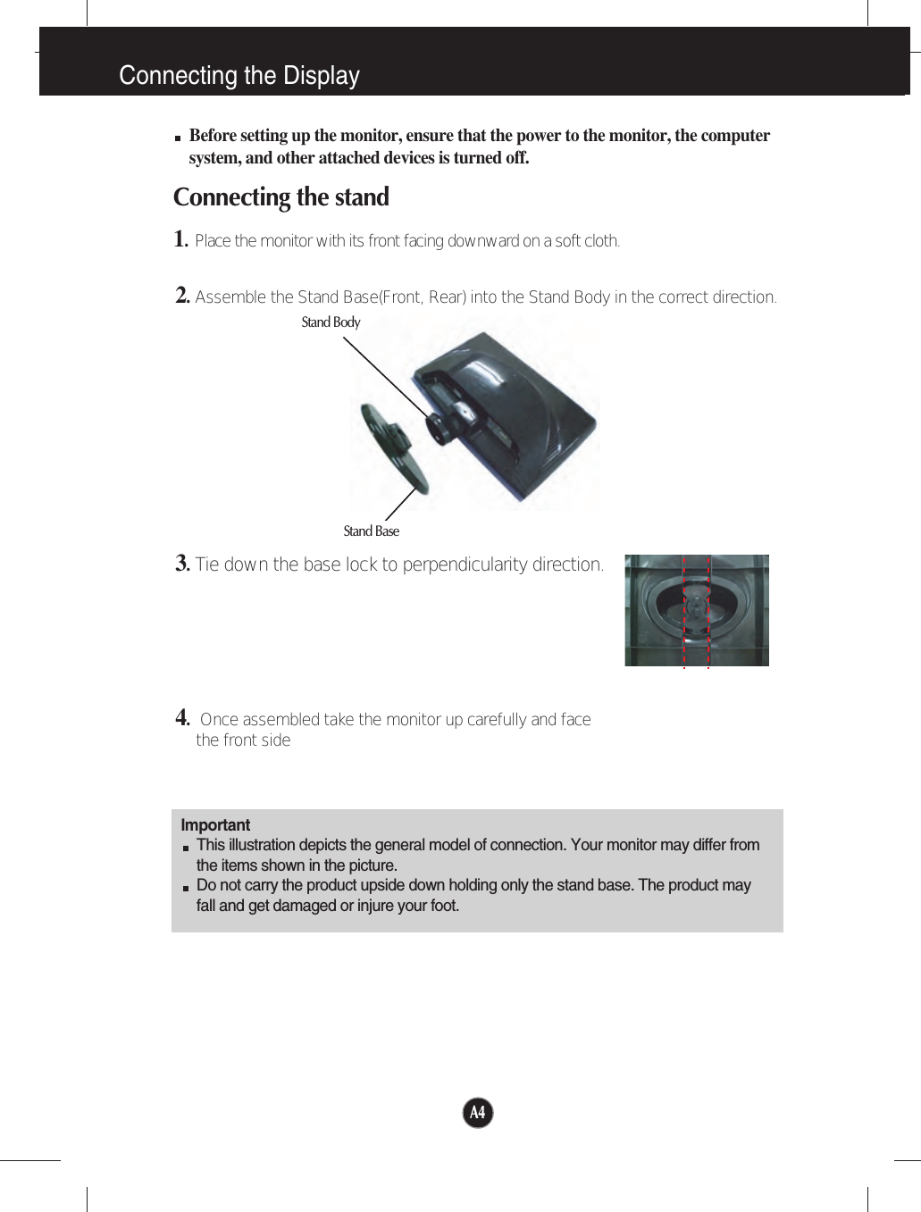 A4Connecting the DisplayImportantThis illustration depicts the general model of connection. Your monitor may differ fromthe items shown in the picture.Do not carry the product upside down holding only the stand base. The product mayfall and get damaged or injure your foot.Before setting up the monitor, ensure that the power to the monitor, the computersystem, and other attached devices is turned off.Connecting the stand 1.Place the monitor with its front facing downward on a soft cloth.2.Assemble the Stand Base(Front, Rear) into the Stand Body in the correct direction.3.Tie down the base lock to perpendicularity direction.4.Once assembled take the monitor up carefully and facethe front sideStand BodyStand Base