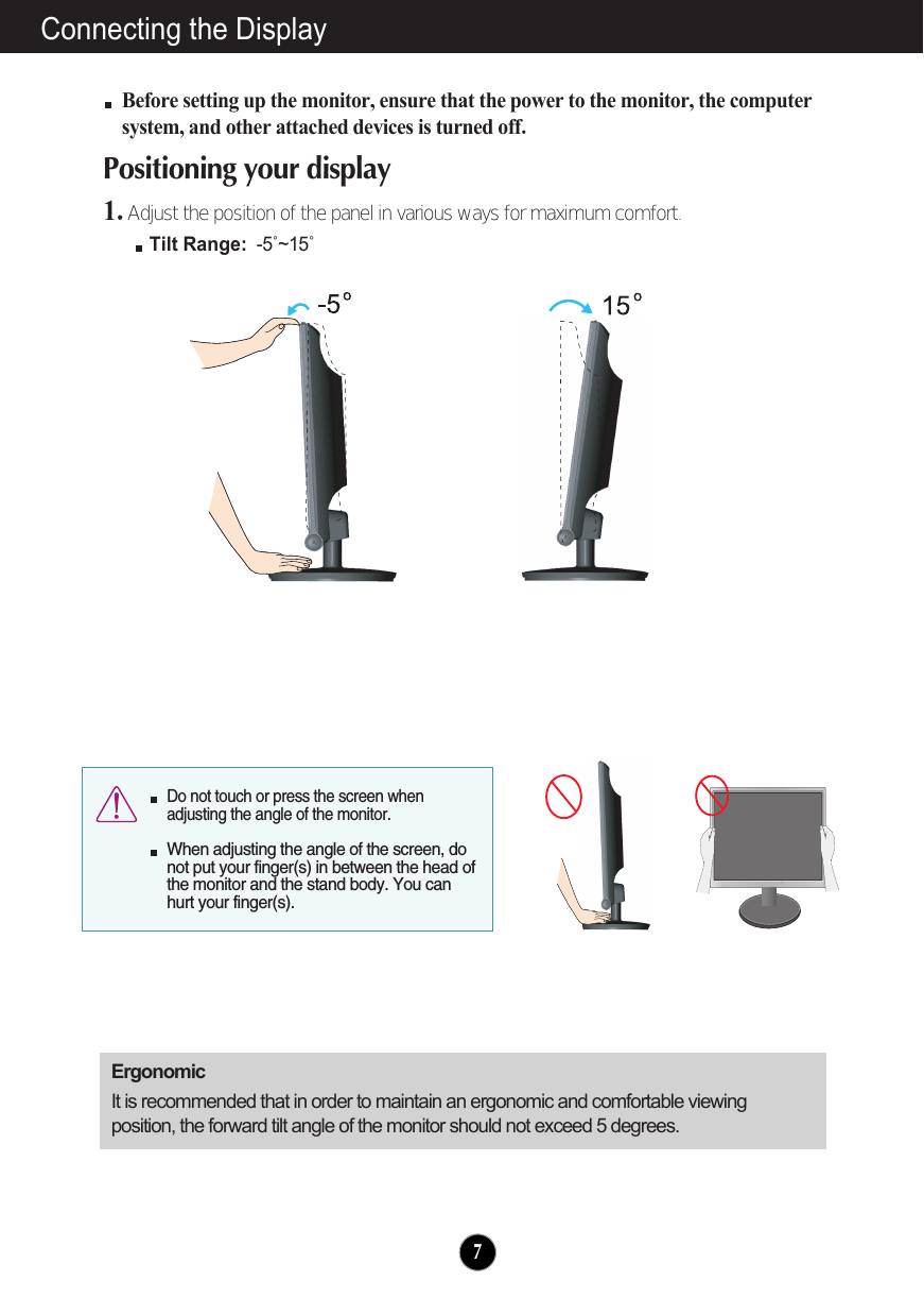 Connecting the DisplayBefore setting up the monitor, ensure that the power to the monitor, the computersystem, and other attached devices is turned off. Positioning your display1. Adjust the position of the panel in various ways for maximum comfort.Tilt Range: -5˚~15˚ErgonomicIt is recommended that in order to maintain an ergonomic and comfortable viewingposition, the forward tilt angle of the monitor should not exceed 5 degrees.7Do not touch or press the screen whenadjusting the angle of the monitor. When adjusting the angle of the screen, donot put your finger(s) in between the head ofthe monitor and the stand body. You canhurt your finger(s).