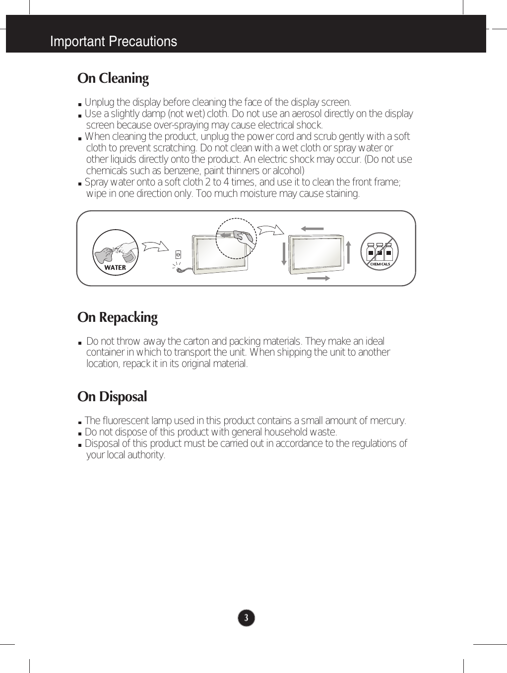 Important Precautions3On CleaningUnplug the display before cleaning the face of the display screen.Use a slightly damp (not wet) cloth. Do not use an aerosol directly on the displayscreen because over-spraying may cause electrical shock.When cleaning the product, unplug the power cord and scrub gently with a softcloth to prevent scratching. Do not clean with a wet cloth or spray water orother liquids directly onto the product. An electric shock may occur. (Do not usechemicals such as benzene, paint thinners or alcohol) Spray water onto a soft cloth 2 to 4 times, and use it to clean the front frame;wipe in one direction only. Too much moisture may cause staining.  On RepackingDo not throw away the carton and packing materials. They make an idealcontainer in which to transport the unit. When shipping the unit to anotherlocation, repack it in its original material.On DisposalThe fluorescent lamp used in this product contains a small amount of mercury.Do not dispose of this product with general household waste.Disposal of this product must be carried out in accordance to the regulations ofyour local authority.