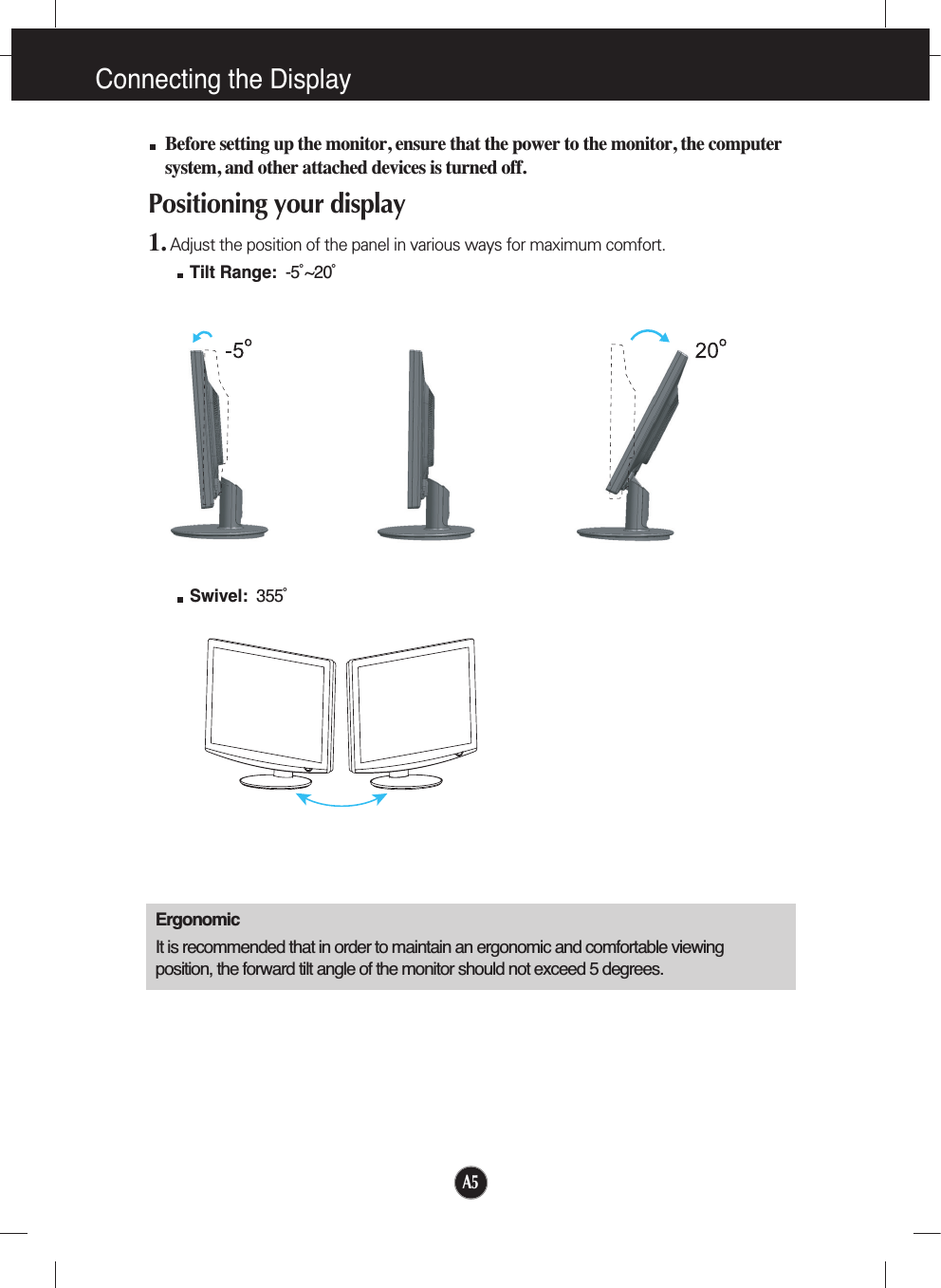 A5Connecting the DisplayBefore setting up the monitor, ensure that the power to the monitor, the computersystem, and other attached devices is turned off. Positioning your display1. Adjust the position of the panel in various ways for maximum comfort.Tilt Range: -5˚~20˚ ErgonomicIt is recommended that in order to maintain an ergonomic and comfortable viewingposition, the forward tilt angle of the monitor should not exceed 5 degrees.Swivel: 355˚ 