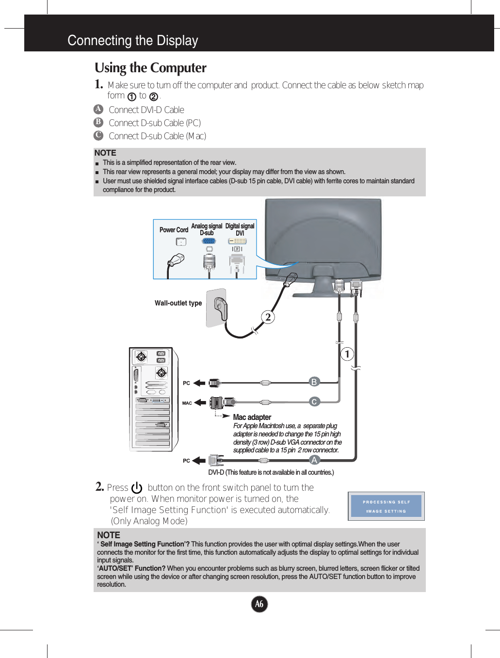 A6Connecting the DisplayWall-outlet typePower CordAnalog signalD-sub Digital signalDVIDVI-D (This feature is not available in all countries.)Mac adapterFor Apple Macintosh use, a  separate plugadapter is needed to change the 15 pin highdensity (3 row) D-sub VGA connector on thesupplied cable to a 15 pin  2 row connector.NOTEThis is a simplified representation of the rear view.This rear view represents a general model; your display may differ from the view as shown.User must use shielded signal interface cables (D-sub 15 pin cable, DVI cable) with ferrite cores to maintain standardcompliance for the product. Using the Computer1. Make sure to turn off the computer and  product. Connect the cable as below sketch mapform to .12ABCConnect DVI-D CableConnect D-sub Cable (PC)Connect D-sub Cable (Mac)2. Press        button on the front switch panel to turn the power on. When monitor power is turned on, the &apos;Self Image Setting Function&apos; is executed automatically.(Only Analog Mode)NOTE‘ Self Image Setting Function’? This function provides the user with optimal display settings.When the userconnects the monitor for the first time, this function automatically adjusts the display to optimal settings for individualinput signals. ‘AUTO/SET’ Function? When you encounter problems such as blurry screen, blurred letters, screen flicker or tiltedscreen while using the device or after changing screen resolution, press the AUTO/SET function button to improveresolution. 