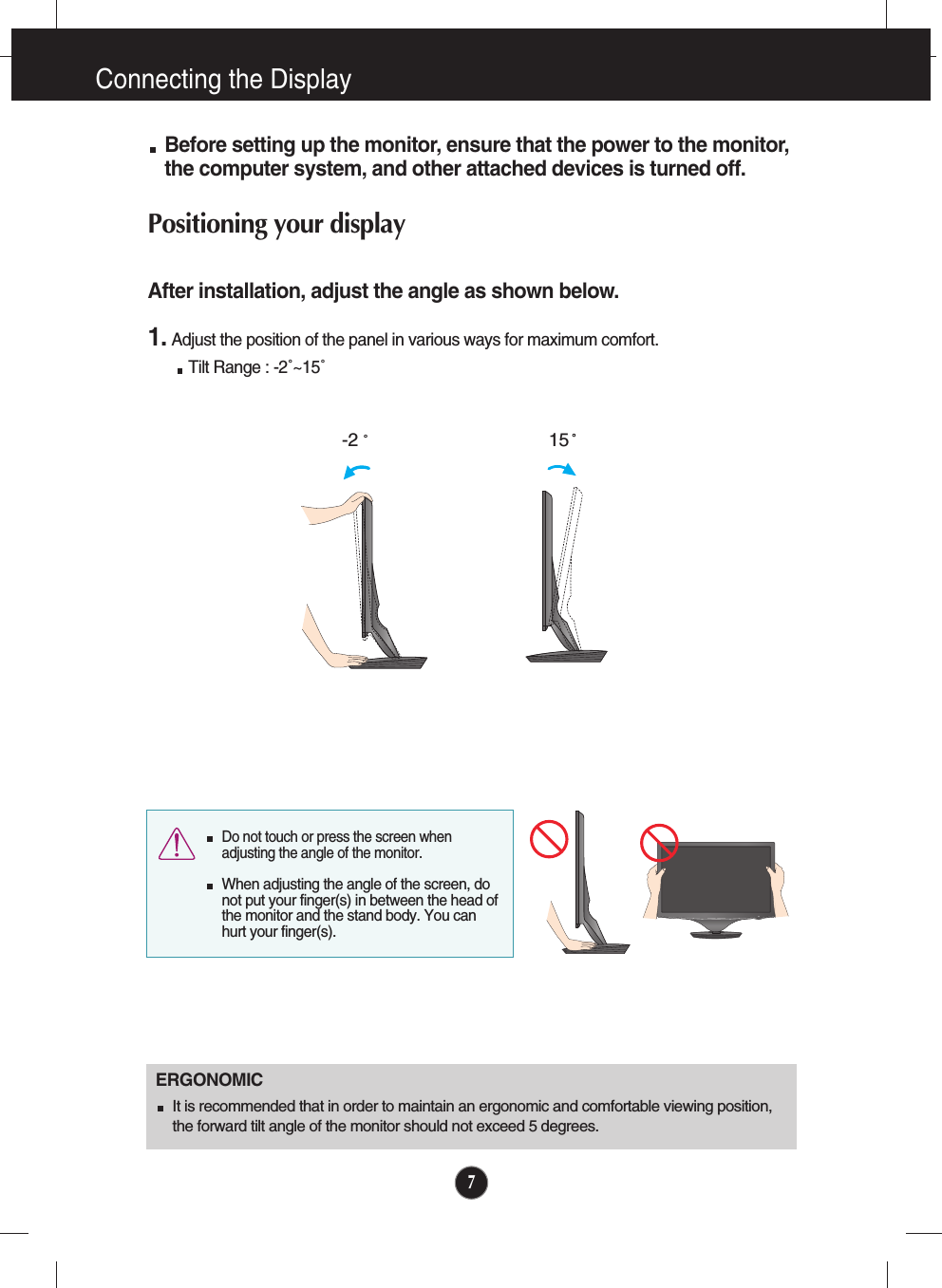 7Connecting the DisplayBefore setting up the monitor, ensure that the power to the monitor,the computer system, and other attached devices is turned off. Positioning your displayAfter installation, adjust the angle as shown below. 1. Adjust the position of the panel in various ways for maximum comfort.Tilt Range : -2˚~15˚                            ERGONOMICIt is recommended that in order to maintain an ergonomic and comfortable viewing position,the forward tilt angle of the monitor should not exceed 5 degrees.15-2  Do not touch or press the screen whenadjusting the angle of the monitor. When adjusting the angle of the screen, donot put your finger(s) in between the head ofthe monitor and the stand body. You canhurt your finger(s).