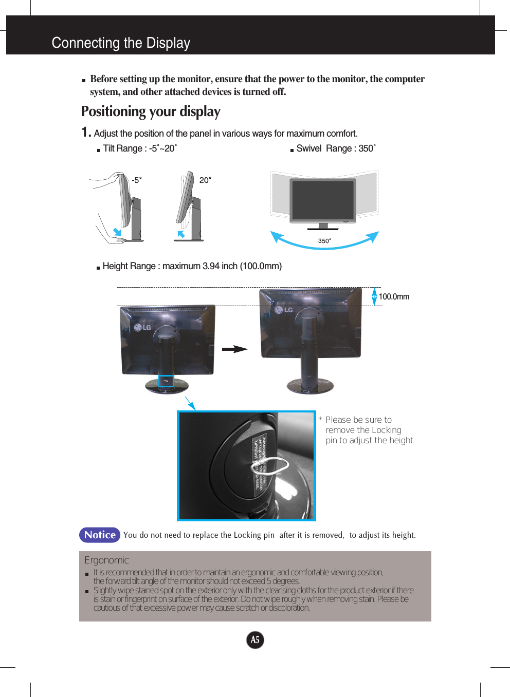 A5Connecting the DisplayBefore setting up the monitor, ensure that the power to the monitor, the computersystem, and other attached devices is turned off. Positioning your display1. Adjust the position of the panel in various ways for maximum comfort.Tilt Range : -5˚~20˚                                                  Swivel  Range : 350˚ErgonomicIt is recommended that in order to maintain an ergonomic and comfortable viewing position, the forward tilt angle of the monitor should not exceed 5 degrees.Slightly wipe stained spot on the exterior only with the cleansing cloths for the product exterior if there is stain or fingerprint on surface of the exterior. Do not wipe roughly when removing stain. Please be cautious of that excessive power may cause scratch or discoloration. Height Range : maximum 3.94 inch (100.0mm)* Please be sure to       remove the Locking pin to adjust the height.   You do not need to replace the Locking pin  after it is removed,  to adjust its height. Notice100.0mm