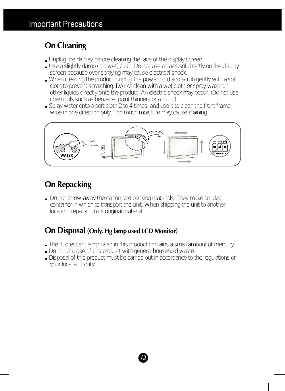 Important PrecautionsA3On CleaningUnplug the display before cleaning the face of the display screen.Use a slightly damp (not wet) cloth. Do not use an aerosol directly on the displayscreen because over-spraying may cause electrical shock.When cleaning the product, unplug the power cord and scrub gently with a softcloth to prevent scratching. Do not clean with a wet cloth or spray water orother liquids directly onto the product. An electric shock may occur. (Do not usechemicals such as benzene, paint thinners or alcohol) Spray water onto a soft cloth 2 to 4 times, and use it to clean the front frame;wipe in one direction only. Too much moisture may cause staining.  On RepackingDo not throw away the carton and packing materials. They make an idealcontainer in which to transport the unit. When shipping the unit to anotherlocation, repack it in its original material.On Disposal (Only, Hg lamp used LCD Monitor)The fluorescent lamp used in this product contains a small amount of mercury.Do not dispose of this product with general household waste.Disposal of this product must be carried out in accordance to the regulations ofyour local authority.